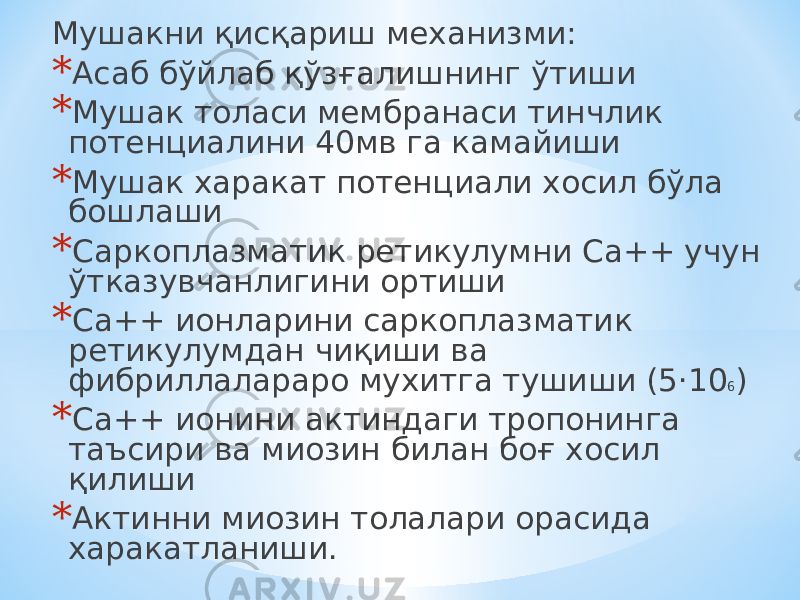 Мушакни қисқариш механизми: * Асаб бўйлаб қўзғалишнинг ўтиши * Мушак толаси мембранаси тинчлик потенциалини 40мв га камайиши * Мушак харакат потенциали хосил бўла бошлаши * Саркоплазматик ретикулумни Са++ учун ўтказувчанлигини ортиши * Са++ ионларини саркоплазматик ретикулумдан чиқиши ва фибриллалараро мухитга тушиши (5 ·10 6 ) * Са++ ионини актиндаги тропонинга таъсири ва миозин билан боғ хосил қилиши * Актинни миозин толалари орасида харакатланиши. 