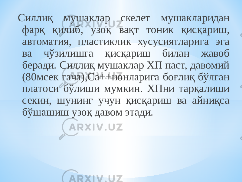 Силлиқ мушаклар скелет мушакларидан фарқ қилиб, узоқ вақт тоник қисқариш, автоматия, пластиклик хусусиятларига эга ва чўзилишга қисқариш билан жавоб беради. Силлиқ мушаклар ХП паст, давомий (80мсек гача),Са++ионларига боғлиқ бўлган платоси бўлиши мумкин. ХПни тарқалиши секин, шунинг учун қисқариш ва айниқса бўшашиш узоқ давом этади. 