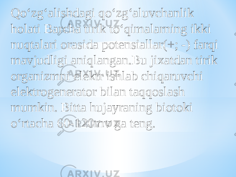 Qо‘zg‘alishdagi qо‘zg‘aluvchanlik holati Barcha tirik tо‘qimalarning ikki nuqtalari orasida potensiallar(+; -) farqi mavjudligi aniqlangan.Bu jixatdan tirik organizmni elektr ishlab chiqaruvchi elektrogenerator bilan taqqoslash mumkin. Bitta hujayraning biotoki о‘rtacha 60-120mv ga teng. 