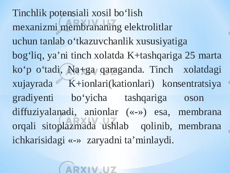 Tinchlik potensiali xosil bо‘lish mexanizmi membrananing elektrolitlar uchun tanlab о‘tkazuvchanlik xususiyatiga bog‘liq, ya’ni tinch xolatda K+tashqariga 25 marta kо‘p о‘tadi, Na+ga qaraganda. Tinch xolatdagi xujayrada K+ionlari(kationlari) konsentratsiya gradiyenti bо‘yicha tashqariga oson diffuziyalanadi, anionlar («-») esa, membrana orqali sitoplazmada ushlab qolinib, membrana ichkarisidagi «-» zaryadni ta’minlaydi. 