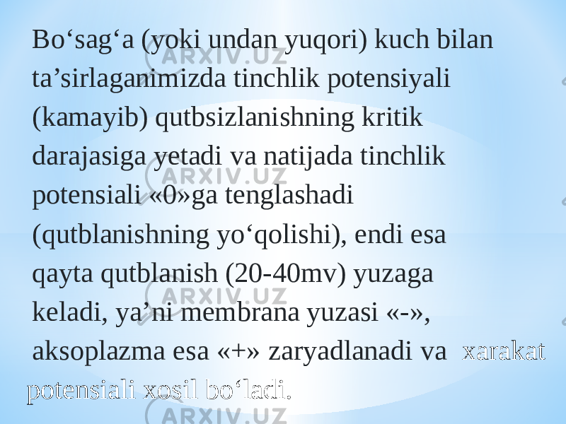 Bо‘sag‘a (yoki undan yuqori) kuch bilan ta’sirlaganimizda tinchlik potensiyali (kamayib) qutbsizlanishning kritik darajasiga yetadi va natijada tinchlik potensiali «0»ga tenglashadi (qutblanishning yо‘qolishi), endi esa qayta qutblanish (20-40mv) yuzaga keladi, ya’ni membrana yuzasi «-», aksoplazma esa «+» zaryadlanadi va xarakat potensiali xosil bо‘ladi. 