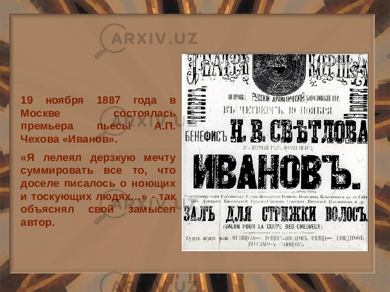 19 ноября 1887 года в Москве состоялась премьера пьесы А.П. Чехова «Иванов». «Я лелеял дерзкую мечту суммировать все то, что доселе писалось о ноющих и тоскующих людях…» - так объяснял свой замысел автор. 