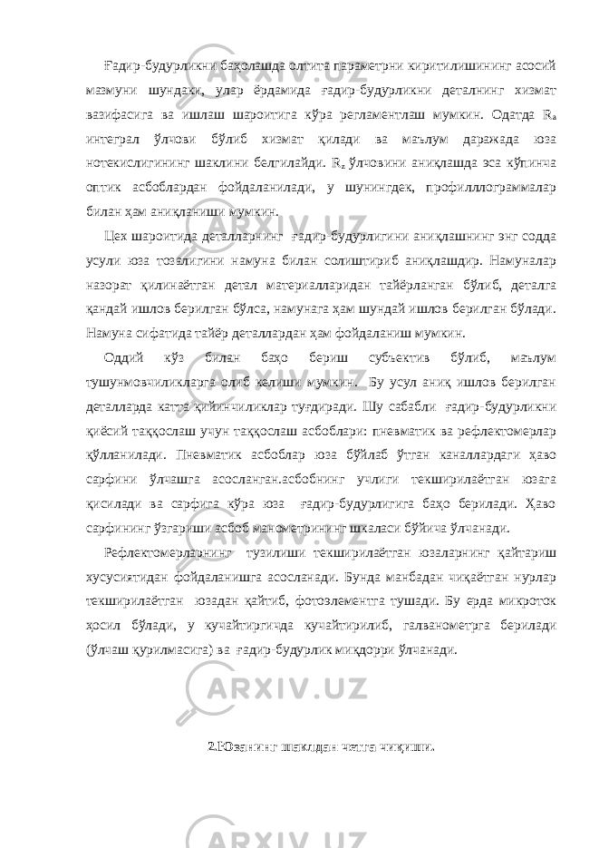 Ғадир-будурликни баҳолашда олтита параметрни киритилишининг асосий мазмуни шундаки, улар ёрдамида ғадир-будурликни деталнинг хизмат вазифасига ва ишлаш шароитига кўра регламентлаш мумкин. Одатда R a интеграл ўлчови бўлиб хизмат қилади ва маълум даражада юза нотекислигининг шаклини белгилайди. R z ўлчовини аниқлашда эса кўпинча оптик асбоблардан фойдаланилади, у шунингдек, профилллограммалар билан ҳам аниқланиши мумкин. Цех шароитида деталларнинг ғадир-будурлигини аниқлашнинг энг содда усули юза тозалигини намуна билан солиштириб аниқлашдир. Намуналар назорат қилинаётган детал материалларидан тайёрланган бўлиб, деталга қандай ишлов берилган бўлса, намунага ҳам шундай ишлов берилган бўлади. Намуна сифатида тайёр деталлардан ҳам фойдаланиш мумкин. Оддий кўз билан баҳо бериш субъектив бўлиб, маълум тушунмовчиликларга олиб келиши мумкин. Бу усул аниқ ишлов берилган деталларда катта қийинчиликлар туғдиради. Шу сабабли ғадир-будурликни қиёсий таққослаш учун таққослаш асбоблари: пневматик ва рефлектомерлар қўлланилади. Пневматик асбоблар юза бўйлаб ўтган каналлардаги ҳаво сарфини ўлчашга асосланган.асбобнинг учлиги текширилаётган юзага қисилади ва сарфига кўра юза ғадир-будурлигига баҳо берилади. Ҳаво сарфининг ўзгариши асбоб манометрининг шкаласи бўйича ўлчанади. Рефлектомерларнинг тузилиши текширилаётган юзаларнинг қайтариш хусусиятидан фойдаланишга асосланади. Бунда манбадан чиқаётган нурлар текширилаётган юзадан қайтиб, фотоэлементга тушади. Бу ерда микроток ҳосил бўлади, у кучайтиргичда кучайтирилиб, галванометрга берилади (ўлчаш қурилмасига) ва ғадир-будурлик миқдорри ўлчанади. 2.Юзанинг шаклдан четга чиқиши. 