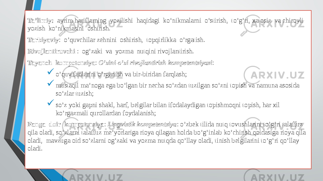 Ta’limiy: ayrim hariflarning yozilishi haqidagi ko’nikmalarni o’stirish, to’g’ri, xatosiz va chiroyli yozish ko’nikmasini oshirish. Tarbiyaviy : o’quvchilar zehnini oshirish, topqirlikka o’rgatish. Rivojlantiruvchi : og’zaki va yozma nutqini rivojlantirish. Tayanch kompetensiya : O’zini-o’zi rivojlantirish kompetentsiyasi :  o’quv fanlarini o’rganish va bir-biridan farqlash;  mustaqil ma’noga ega bo’lgan bir necha so’zdan tuzilgan so’zni topish va namuna asosida so’zlar tuzish;  so’z yoki gapni shakl, harf, belgilar bilan ifodalaydigan topishmoqni topish, har xil ko’rgazmali qurollardan foydalanish; Fanga doir kompetensiya : Lingvistik kompetentsiya : o’zbek tilida nutq tovushlarini to’g’ri talaffuz qila oladi, so’zlarni talaffuz me’yorlariga rioya qilagan holda bo’g’inlab ko’chirish qoidasiga rioya qila oladi, mavzuga oid so’zlarni og’zaki va yozma nutqda qo’llay oladi, tinish belgilarini to’g’ri qo’llay oladi. 