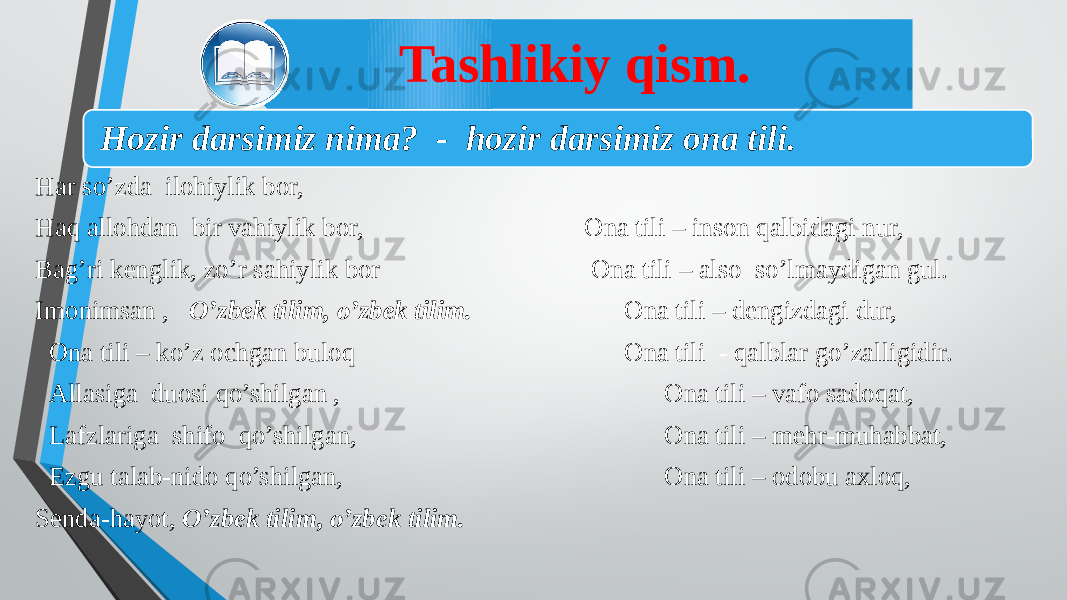 Tashlikiy qism. Har so’zda ilohiylik bor, Haq allohdan bir vahiylik bor, Bag’ri kenglik, zo’r sahiylik bor Imonimsan , O’zbek tilim, o’zbek tilim. Ona tili – ko’z ochgan buloq Allasiga duosi qo’shilgan , Lafzlariga shifo qo’shilgan, Ezgu talab-nido qo’shilgan, Senda-hayot, O’zbek tilim, o’zbek tilim.   Ona tili – inson qalbidagi nur, Ona tili – also so’lmaydigan gul. Ona tili – dengizdagi dur, Ona tili - qalblar go’zalligidir.   Ona tili – vafo sadoqat, Ona tili – mehr-muhabbat, Ona tili – odobu axloq, Hozir darsimiz nima? - hozir darsimiz ona tili. 