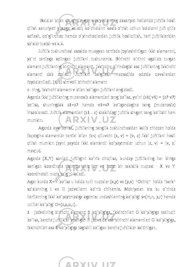  Bolalar bilan shug`ullangan vaziyatlarning aksariyat hollarida juftlik-hosil qilish zaruriyati yuzaga keladi; ko`chalarni kesib o`tish uchun bolalarni juft qilib saflash, qo`g`irchoq hamda o`yinchoqlardan juftlik hosilqilish, harf juftliklaridan so`zlar tuzish va x.k. Juftlik tushunchasi asosida muayyan tartibda joylashtirilgan ikki elementni, ya`ni tartibga solingan juftlikni tushunamiz. Birinchi o`rinni egallab turgan element juftlikning birinchi elementi, ikkinch и o`rindagisi esa juftlikning ikkinchi elementi deb ataladi. Juftlikni belgilash maqsadida odatda qavsllardan foydalaniladi. (a, b) simvoli birinchi element a- ning, ikkinchi element v bilan bo`lgan juftlikni anglatadi. Agarda ikki juftlikning mutanosib elementlari teng bo`lsa, ya`ni (a1( v1) = (a2 v2) bo`lsa, shuningdek a1=a2 hamda v1=v2 bo`lgandagina teng (mutanosib) hisoblanadi. Juftlik elementlari (a1 . a) shaklidagi juftlik singari teng bo`lishi ham mumkin. Agarda a=v bo`lsa, juftlikning tenglik tushunchasidan kelib chiqqan holda faqatgina elementlar tartibi bilan farq qiluvchi (a, v) = (v, a) ikki juftlikni hosil qilish mumkin (ayni paytda ikki elementli ko`paytmalar uchun [a, v] = [v, a] mavjud. Agarda (X,Y) sonlari juftligini ko`rib chiqilsa, bunday juftlikning har biriga berilgan koordinata tizimida aniq bir va faqat bir tekislik nuqtasi - X va Y koordinatali nuqta to`g`ri keladi. Agar bunda X=Y bo`lsa u holda turli nuqtalar (x,y) va (y,x) &#34;Ochiq&#34; holda &#34;berk&#34; so`zlarning I va II jadvallarni ko`rib chihamiz. Mohiyatan biz bu o`rinda harflarning ikki ko`paytmasiga egamiz: undoshlarning ko`pligi s=(m,n, p,r) hamda unlilar ko`pligi G=(a,e,o,u). 1 - jadvalning birinchi elementi S ko`pligiga, ikkinchilari G ko`pligiga taalluqli bo`lsa, barcha juftliklar yozilgan II jadvalda esa birinchi elementlari G ko`pligiga, ikkinchilari esa S ko`pligiga tegishli bo`lg ан barcha juftliklar keltirilgan. 