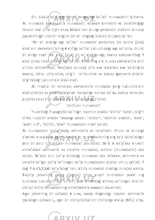 Shu bloklar ko`pligiga &#34;bir xil rangga ega bo`lish&#34; munosabatini kiritamiz. Bu munosabat ekvivalentlik munosabatli refleksiv simmetrik va tranzitivligiga ishonch hosil qilish qiyin emas. Masala ham shunga yarashadir: bloklarni shunday joylashtiringki unda bir ranglilar (bir xil rangdagi bloklar) bir joyda bo`lsin. &#34;Bir xil shaklga ega bo`lish&#34; munosabati yordamida biz barcha (blok) shakllarni ekvivalentlikning 4 sinfiga bo`lish tushunchasiga ega bo`lamiz, chunki bir sinfga moyil ikki shakl (blok) bir xil shaklga ega, boshqa-boshqasinfdagi 2 shakl (blok) harxil shaklga ega bo`ladi. SHaklning o`zi bu erda ekvivalentlik sinfi o`rnida ishtirok etadi. Kelajakda shunday qilib xox tekislikda xox bo`shlig`da kvadrat, doira, uchburchak, to`g`ri to`rtburchak va boshqa geometrik shakllar to`g`risidagi tushunchalar shakllanadi. Bu misollar bir tomondan ekvivalentlik munosabat yangi tushunchalarni shakllanishida va klassifikatsiyalash faoliyatiga manbaa bo`lsa, boshqa tomondan yuqorida xalqa bilan didaktik o`yin bu faoliyatga o`qitadi. Tartiblar munosabati Yuqoridagi 2 papgrafda ko`rilgan raqamlar orasida &#34;kichik&#34; &#34;katta&#34;, to`g`ri chiziq nuqtalari orasida &#34;voqeaga sabab&#34;, &#34;ortidan&#34;, &#34;odamlar orasida&#34;, &#34;katta&#34;, &#34;yoshi ulu?&#34;, &#34;kichik&#34;, &#34;yosh&#34; munosabatlar misoli bor edi. Bu munosabatlar antirefleksiy, asimmetrik va tranzitivdir. Shular va shularga o`xshash xususiyatga eg а munosabatlar, munosabatlarning eng ko`p ishlatiladigan yana bir zarur turi tartiblar munosabati deb ataladi. Ba`zi A ko`plikka kiruvchi antirefleksiv asimmetrik va tranzitiv munosabat, tartiblar (munosabatlar) deb ataladi. Ba`zida buni qat`iy tartibdagi munosabat deb refleksiv, asimmetrik va tranzitiv bo`lgan qat`iy bo`lmagan qat`iy munosabatdan ajratish uchun, aytiladi. 2 dagi 2 A=(1,2,3,4} ko`plikdagi ham, kichik munosabat misoliga murojaat etamiz. Xaqiqiy jadvalning asosiy diagonali (chap yuqori burchakdan pastki ung burchakka tushuvchi) faqat L harfli, yoki 6-rasmdagi sirtmoq bo`lmagan biror bir cho`qqi kichik munosabatning antirefleksivlik xossasini aks ettiradi. Agar jadvalning bir qafasida 4 tursa, asosiy dioganalga nisbatan asimmetrik joylashgan qafasda L, agar bir cho`qqidaikkinchi cho`qqiga strelka (MIL) o`tsa, 