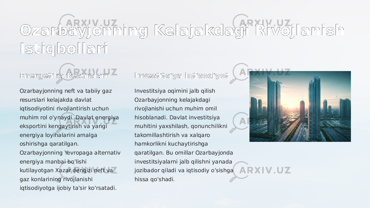 Ozarbayjonning Kelajakdagi Rivojlanish Istiqbollari Energetika Resurslari Ozarbayjonning neft va tabiiy gaz resurslari kelajakda davlat iqtisodiyotini rivojlantirish uchun muhim rol o&#39;ynaydi. Davlat energiya eksportini kengaytirish va yangi energiya loyihalarini amalga oshirishga qaratilgan. Ozarbayjonning Yevropaga alternativ energiya manbai bo&#39;lishi kutilayotgan Xazar dengizi neft va gaz konlarining rivojlanishi iqtisodiyotga ijobiy ta&#39;sir ko&#39;rsatadi. Investitsiya Iqtisodiyot Investitsiya oqimini jalb qilish Ozarbayjonning kelajakdagi rivojlanishi uchun muhim omil hisoblanadi. Davlat investitsiya muhitini yaxshilash, qonunchilikni takomillashtirish va xalqaro hamkorlikni kuchaytirishga qaratilgan. Bu omillar Ozarbayjonda investitsiyalarni jalb qilishni yanada jozibador qiladi va iqtisodiy o&#39;sishga hissa qo&#39;shadi. 