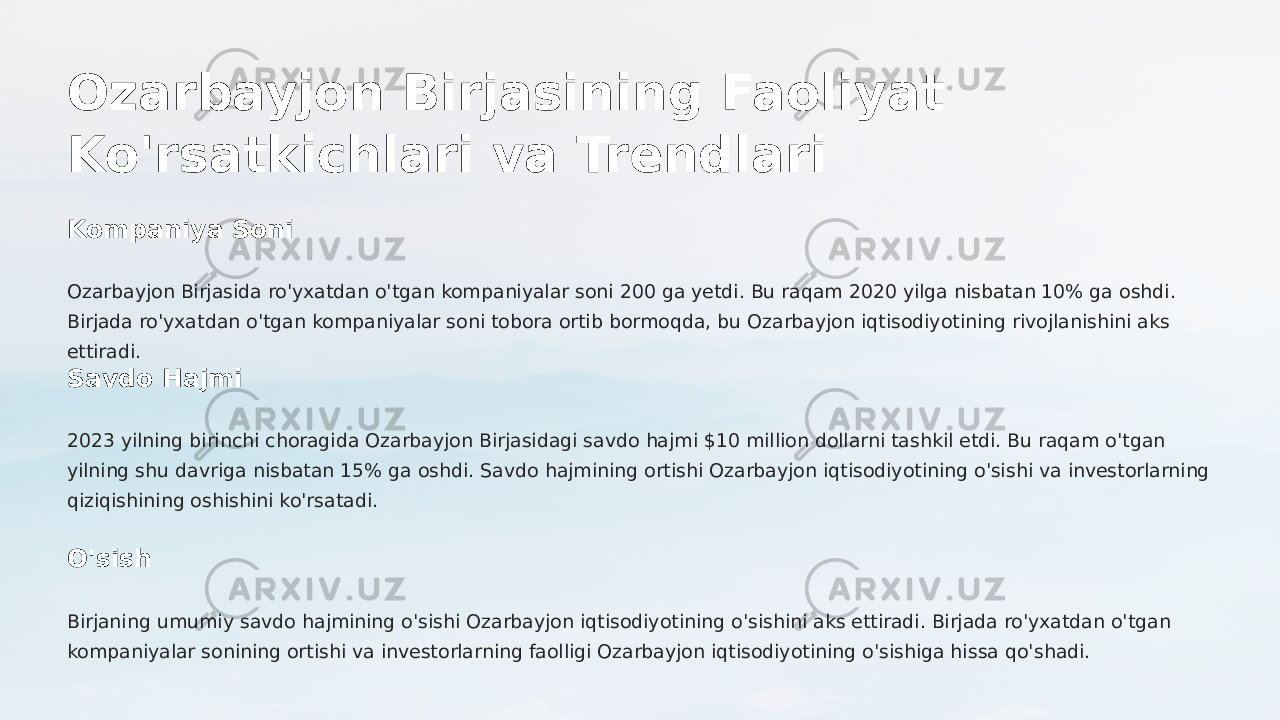 Ozarbayjon Birjasining Faoliyat Ko&#39;rsatkichlari va Trendlari Kompaniya Soni Ozarbayjon Birjasida ro&#39;yxatdan o&#39;tgan kompaniyalar soni 200 ga yetdi. Bu raqam 2020 yilga nisbatan 10% ga oshdi. Birjada ro&#39;yxatdan o&#39;tgan kompaniyalar soni tobora ortib bormoqda, bu Ozarbayjon iqtisodiyotining rivojlanishini aks ettiradi. Savdo Hajmi 2023 yilning birinchi choragida Ozarbayjon Birjasidagi savdo hajmi $10 million dollarni tashkil etdi. Bu raqam o&#39;tgan yilning shu davriga nisbatan 15% ga oshdi. Savdo hajmining ortishi Ozarbayjon iqtisodiyotining o&#39;sishi va investorlarning qiziqishining oshishini ko&#39;rsatadi. O&#39;sish Birjaning umumiy savdo hajmining o&#39;sishi Ozarbayjon iqtisodiyotining o&#39;sishini aks ettiradi. Birjada ro&#39;yxatdan o&#39;tgan kompaniyalar sonining ortishi va investorlarning faolligi Ozarbayjon iqtisodiyotining o&#39;sishiga hissa qo&#39;shadi. 