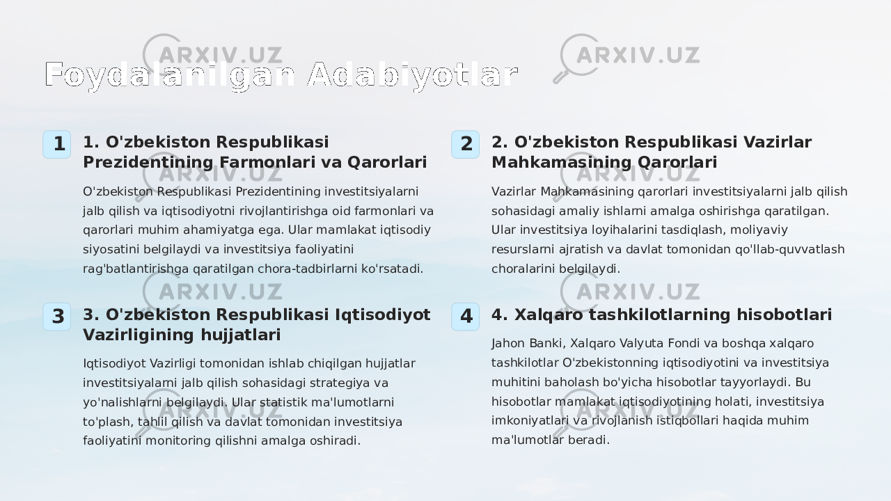 Foydalanilgan Adabiyotlar 1 1. O&#39;zbekiston Respublikasi Prezidentining Farmonlari va Qarorlari O&#39;zbekiston Respublikasi Prezidentining investitsiyalarni jalb qilish va iqtisodiyotni rivojlantirishga oid farmonlari va qarorlari muhim ahamiyatga ega. Ular mamlakat iqtisodiy siyosatini belgilaydi va investitsiya faoliyatini rag&#39;batlantirishga qaratilgan chora-tadbirlarni ko&#39;rsatadi. 2 2. O&#39;zbekiston Respublikasi Vazirlar Mahkamasining Qarorlari Vazirlar Mahkamasining qarorlari investitsiyalarni jalb qilish sohasidagi amaliy ishlarni amalga oshirishga qaratilgan. Ular investitsiya loyihalarini tasdiqlash, moliyaviy resurslarni ajratish va davlat tomonidan qo&#39;llab-quvvatlash choralarini belgilaydi. 3 3. O&#39;zbekiston Respublikasi Iqtisodiyot Vazirligining hujjatlari Iqtisodiyot Vazirligi tomonidan ishlab chiqilgan hujjatlar investitsiyalarni jalb qilish sohasidagi strategiya va yo&#39;nalishlarni belgilaydi. Ular statistik ma&#39;lumotlarni to&#39;plash, tahlil qilish va davlat tomonidan investitsiya faoliyatini monitoring qilishni amalga oshiradi. 4 4. Xalqaro tashkilotlarning hisobotlari Jahon Banki, Xalqaro Valyuta Fondi va boshqa xalqaro tashkilotlar O&#39;zbekistonning iqtisodiyotini va investitsiya muhitini baholash bo&#39;yicha hisobotlar tayyorlaydi. Bu hisobotlar mamlakat iqtisodiyotining holati, investitsiya imkoniyatlari va rivojlanish istiqbollari haqida muhim ma&#39;lumotlar beradi. 