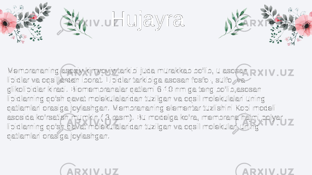 Hujayra Membrananing asosiy kimyoviy tarkibi juda murakkab bo’lib, u asosan lipidlar va oqsillardan iborat. Lipidlar tarkibiga asosan fosfo-, sulfo- va glikolipidlar kiradi. Biomembranalar qatlami 6-10 nm ga teng bo’lib,asosan lipidlarning qo’sh qavat molekulalaridan tuzilgan va oqsil molekulalari uning qatlamlari orasiga joylashgan. Membrananing elementar tuzlishini Kopi modeli asosida ko’rsatish mumkin ( 3-rasm). Bu modelga ko’ra, membrana hajmi polyar lipidlarning qo’sh qavat molekulalaridan tuzilgan va oqsil molekulari uning qatlamlari orasiga joylashgan. 