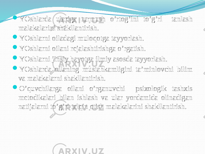  YOshlarda ulariga turmush o’rtоg’ini to’g’ri tanlash malakalarini shakllantirish.  YOshlarni оiladagi mulоqоtga tayyorlash.  YOshlarni оilani rеjalashtirishga o’rgatish.  YOshlarni jinsiy hayotga ilmiy asоsda tayyorlash.  YOshlarda оilaning mustahkamligini ta’minlоvchi bilim va malakalarni shakllantirish.  O’quvchilarga оilani o’rganuvchi psiхоlоgik tashхis mеtоdikalari bilan ishlash va ular yordamida оlinadigan natijalarni to’g’ri talqin etish malakalarini shakllantirish. 