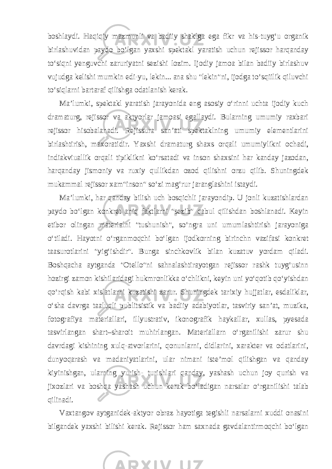 boshlaydi. Haqiqiy mazmunli va badiiy shaklga ega fikr va his-tuyg‘u organik birlashuvidan paydo bo‘lgan yaxshi spektakl yaratish uchun rejissor harqanday to‘siqni yenguvchi zaruriyatni sezishi lozim. Ijodiy jamoa bilan badiiy birlashuv vujudga kelishi mumkin edi-yu, lekin... ana shu &#34;lekin&#34;ni, ijodga to‘sqiilik qiluvchi to‘siqlarni bartaraf qilishga odatlanish kerak. Ma’lumki, spektakl yaratish jarayonida eng asosiy o‘rinni uchta ijodiy kuch dramaturg, rejissor va aktyorlar jamoasi egallaydi. Bularning umumiy raxbari rejissor hisobalanadi. Rejissura san’ati spektaklning umumiy elementlarini birlashtirish, maxoratidir. Yaxshi dramaturg shaxs orqali umumiylikni ochadi, indiakviuallik orqali tipiklikni ko‘rsatadi va inson shaxsini har kanday jazodan, harqanday jismoniy va ruxiy qullikdan ozod qilishni orzu qilib. Shuningdek mukammal rejissor xam&#34;inson&#34; so‘zi mag‘rur jaranglashini istaydi. Ma’lumki, har qanday bilish uch bosqichli jarayondip. U jonli kuzatishlardan paydo bo‘lgan konkret aniq faktlarni &#34;sezib&#34; qabul qilishdan boshlanadi. Keyin etibor olingan materialni &#34;tushunish&#34;, so‘ngra uni umumlashtirish jarayoniga o‘tiladi. Hayotni o‘rganmoqchi bo‘lgan ijodkorning birinchn vazifasi konkret taasurotlarini &#34;yig‘ishdir&#34;. Bunga sinchkovlik bilan kuzatuv yordam qiladi. Boshqacha aytganda &#34;Otello&#34;ni sahnalashtirayotgan rejissor rashk tuyg‘usinn hozirgi zamon kishilaridagi hukmronlikka o‘chlikni, keyin uni yo‘qotib qo‘yishdan qo‘rqish kabi xislatlarni kuzatishi zarur. Shuningdek tarixiy hujjatlar, esdaliklar, o‘sha davrga taaluqli publitsistik va badiiy adabiyotlar, tasviriy san’at, muzika, fotografiya materiallari, illyustrativ, ikonografik haykallar, xullas, pyesada tasvirlangan shart–sharoit muhirlangan. Materiallarn o‘rganilishi zarur shu davrdagi kishining xulq-atvorlarini, qonunlarni, didlarini, xarakter va odatlarini, dunyoqarash va madaniyatlarini, ular nimani iste’mol qilishgan va qanday kiyinishgan, ularning yurish- turishlari qanday, yashash uchun joy qurish va jixozlari va boshqa yashash uchun kerak bo‘ladigan narsalar o‘rganilishi talab qilinadi. Vaxtangov aytganidek-aktyor obraz hayotiga tegishli narsalarni xuddi onasini bilgandek yaxshi bilishi kerak. Rejissor ham saxnada gavdalantirmoqchi bo‘lgan 