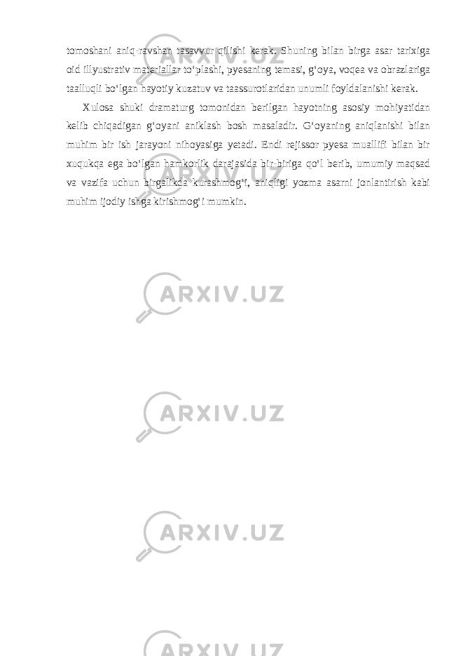 tomoshani aniq-ravshan tasavvur qilishi kerak. Shuning bilan birga asar tarixiga oid illyustrativ materiallar to‘plashi, pyesaning temasi, g‘oya, voqea va obrazlariga taalluqli bo‘lgan hayotiy kuzatuv va taassurotlaridan unumli foyldalanishi kerak. Xulosa shuki dramaturg tomonidan berilgan hayotning asosiy mohiyatidan kelib chiqadigan g‘oyani aniklash bosh masaladir. G‘oyaning aniqlanishi bilan muhim bir ish jarayoni nihoyasiga yetadi. Endi rejissor pyesa muallifi bilan bir xuqukqa ega bo‘lgan hamkorlik darajasida bir-biriga qo‘l berib, umumiy maqsad va vazifa uchun birgalikda kurashmog‘i, aniqligi yozma asarni jonlantirish kabi muhim ijodiy ishga kirishmog‘i mumkin. 