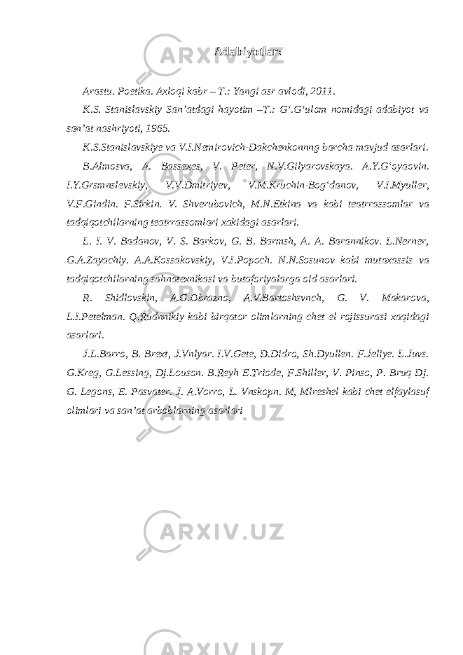 Adabiyotlar: Arastu. Poetika. Axloqi kabr – T.: Yangi asr avlodi, 2011. K.S. Stanislavskiy San’atdagi hayotim –T.: G‘.G‘ulom nomidagi adabiyot va san’at nashriyoti, 1965. K.S.Stanislavskiye va V.I.Nemirovich-Dakchenkonnng barcha mavjud asarlari. B.Almosva, A. Bassexes, V. Peter, N.V.Gilyarovskaya. A.Y.G‘oyaovin. I.Y.Grsmnslevskiy, V.V.Dmitriyev, V.M.Kruchin-Bog‘danov, V.I.Myuller, V.F.Gindin. F.Sirkin. V. Shverubovich, M.N.Etkina va kabi teatrrassomlar va tadqiqotchilarning teatrrassomlari xakidagi asarlari. L. I. V. Badanov, V. S. Barkov, G. B. Barmsh, A. A. Barannikov. L.Nerner, G.A.Zayachiy. A.A.Kossakovskiy, V.I.Popoch. N.N.Sosunov kabi mutaxassis va tadqiqotchilarning sahnatexnikasi va butaforiyalarga oid asarlari. R. Shidlovskin, A.G.Obrazno, A.V.Bartoshsvnch, G. V. Makarova, L.I.Petelman. Q.Rudnnikiy kabi birqator olimlarning chet el rojissurasi xaqidagi asarlari. J.L.Barro, B. Brext, J.Vnlyar. I.V.Gete, D.Didro, Sh.Dyullen. F.Jeliye. L.Juvs. G.Kreg, G.Lessing, Dj.Louson. B.Reyh E.Triode, F.Shiller, V. Pinso, P. Bruq Dj. G. Legons, E. Pasvater. J. A.Vorro, L. Vnskopn. M, Mlreshel kabi chet elfaylasuf olimlari va san’at arboblarning asarlari 