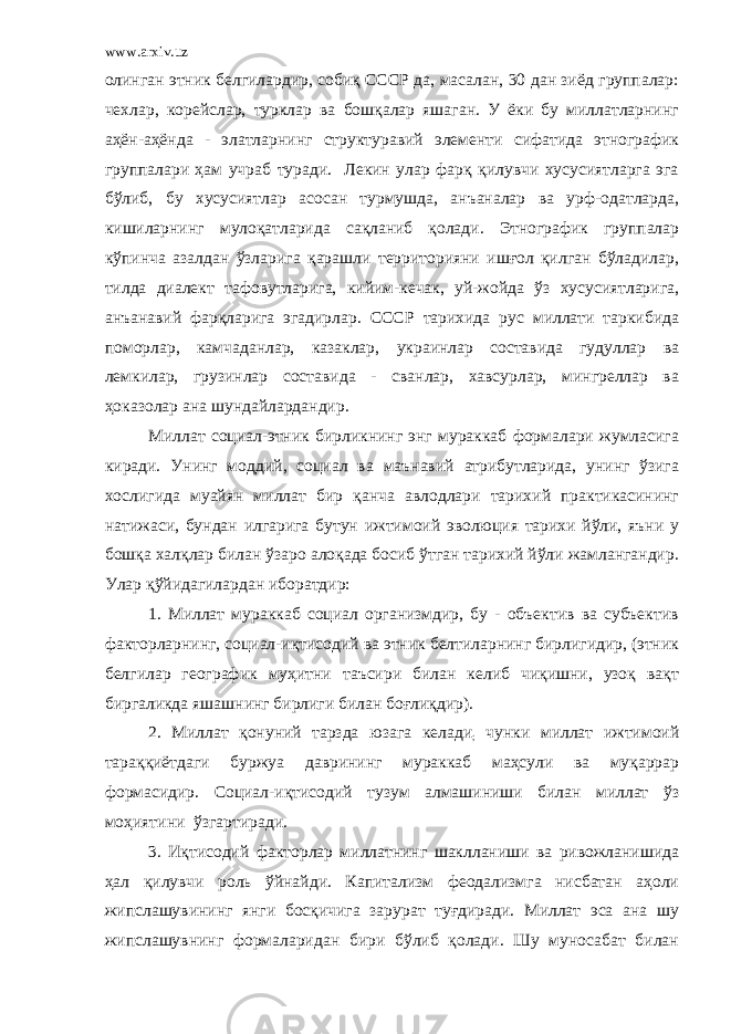 www.arxiv.uz олинган этник белгилардир, собиқ СССР да, масалан, 30 дан зиёд группалар: чехлар, корейслар, турклар ва бошқалар яшаган. У ёки бу миллатларнинг аҳён-аҳёнда - элатларнинг структуравий элементи сифатида этнографик группалари ҳам учраб туради. Лекин улар фарқ қилувчи хусусиятларга эга бўлиб, бу хусусиятлар асосан турмушда, анъаналар ва урф-одатларда, кишиларнинг мулоқатларида сақланиб қолади. Этнографик группалар кўпинча азалдан ўзларига қарашли территорияни ишғол қилган бўладилар, тилда диалект тафовутларига, кийим-кечак, уй-жойда ўз хусусиятларига, анъанавий фарқларига эгадирлар. СССР тарихида рус миллати таркибида поморлар, камчаданлар, казаклар, украинлар составида гудуллар ва лемкилар, грузинлар составида - сванлар, хавсурлар, мингреллар ва ҳоказолар ана шундайлардандир. Миллат социал-этник бирликнинг энг мураккаб формалари жумласига киради. Унинг моддий, социал ва маънавий атрибутларида, унинг ўзига хослигида муайян миллат бир қанча авлодлари тарихий практикасининг натижаси, бундан илгарига бутун ижтимоий эволюция тарихи йўли, яъни у бошқа халқлар билан ўзаро алоқада босиб ўтган тарихий йўли жамлангандир. Улар қўйидагилардан иборатдир: 1. Миллат мураккаб социал организмдир, бу - объектив ва субъектив факторларнинг, социал-иқтисодий ва этник белтиларнинг бирлигидир, (этник белгилар географик муҳитни таъсири билан келиб чиқишни, узоқ вақт биргаликда яшашнинг бирлиги билан боғлиқдир). 2. Миллат қонуний тарзда юзага келади ; чунки миллат ижтимоий тараққиётдаги буржуа даврининг мураккаб маҳсули ва муқаррар формасидир. Социал-иқтисодий тузум алмашиниши билан миллат ўз моҳиятини ўзгартиради. 3. Иқтисодий факторлар миллатнинг шаклланиши ва ривожланишида ҳал қилувчи роль ўйнайди. Капитализм феодализмга нисбатан аҳоли жипслашувининг янги босқичига зарурат туғдиради. Миллат эса ана шу жипслашувнинг формаларидан бири бўлиб қолади. Шу муносабат билан 