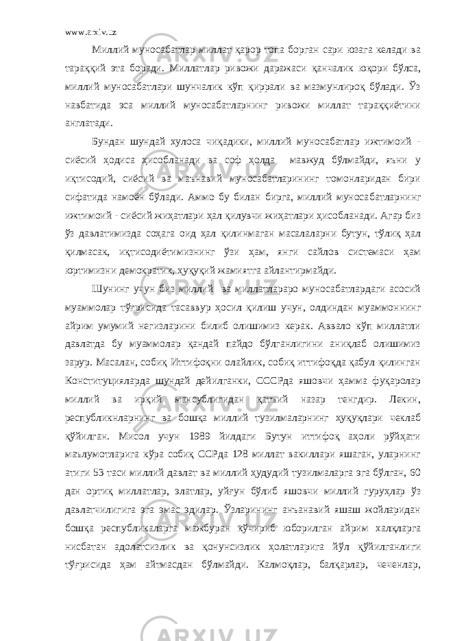 www.arxiv.uz Миллий муносабатлар миллат қарор топа борган сари юзага келади ва тараққий эта боради. Миллатлар ривожи даражаси қ анчалик юқори бўлса, миллий муносабатлари шунчалик кўп қиррали ва мазмунлироқ бўлади. Ўз навбатида эса миллий муносабатларнинг ривожи миллат тараққиётини англатади. Бундан шундай хулоса чиқадики, миллий муносабатлар ижтимоий - сиёсий ҳодиса ҳисобланади ва соф ҳолда мавжуд бўлмайди, яъни у иқтисодий, сиёсий ва маънавий муносабатларининг томонларидан бири сифатида намоён бўлади. Аммо бу билан бирга, миллий муноса батларнинг ижтимоий - сиёсий жиҳатлари ҳал қилувчи жиҳатлари ҳисобланади. Агар биз ўз давлатимизда соҳага оид ҳал қилинмаган масалаларни бутун, тўлиқ ҳал қилмасак, иқтисодиётимизнинг ўзи ҳам, янги сайлов системаси ҳам юртимизни демократик, ҳуқуқий жамиятга айлантирмайди. Шунинг учун биз миллий ва миллатлараро муносабатлардаги асосий муаммолар тўғрисида тасаввур ҳосил қилиш учун, олдиндан муаммоннинг айрим умумий негизларини билиб олишимиз керак. Аввало кўп миллатли давлатда бу муаммолар қандай пайдо бўлганлигини аниқлаб олишимиз зарур. Масалан, собиқ Иттифоқни олайлик, собиқ иттифоқда қабул қилинган Конституцияларда шундай дейилганки, СССРда яшовчи ҳамма фуқаролар миллий ва ирқий мансублигидан қатъий назар тенгдир. Лекин, республикнларнинг ва бошқа миллий тузилмаларнинг ҳуқуқлари чеклаб қўйилган. Мисол учун 1989 йилдаги Бутун иттифоқ аҳоли рўйҳати маълумотларига кўра собиқ ССРда 128 миллат вакиллари яшаган, уларнинг атиги 53 таси миллий давлат ва миллий ҳудудий тузилмаларга эга бўлган, 60 дан ортиқ миллат лар, элатлар, уйғун бўлиб яшовчи миллий гуруҳлар ўз давлатчилигига эга эмас эдилар. Ўзларининг анъанавий яшаш жойларидан бошқа республикаларга мажбуран кўчириб юборилган айрим халқларга нисбатан адолатсизлик ва қонунсизлик ҳолатларига й ў л қўйилганлиги тўғрисида ҳам айтмасдан бўлмайди. Калмоқлар, балқарлар, чеченлар, 