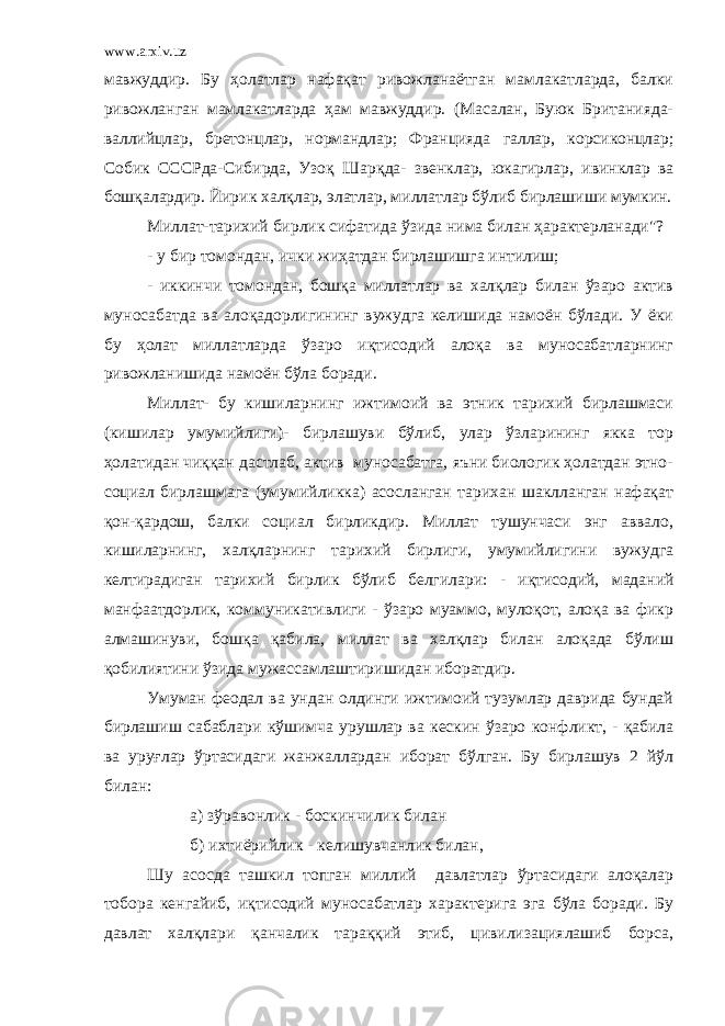 www.arxiv.uz мавжуддир. Бу ҳолатлар нафақат ривожланаётган мамлакатларда, балки ривожланган мамлакатларда ҳам мавжуддир. (Масалан, Буюк Британияда- валлийцлар, бретонцлар, нормандлар; Фран цияда галлар , корсиконцлар; Собик СССРда-Сибирда, Узоқ Шарқ да- звенклар, юкагирлар, ивинк лар ва бошқалардир. Йирик халқлар, элатлар, миллатлар бўлиб бирлашиши мумкин. Миллат-тарихий бирлик сифатида ўзида нима билан ҳарактерланади&#34;? - у бир томондан, ички жиҳатдан бирлашишга интилиш; - иккинчи томондан, бошқа миллатлар ва халқлар билан ўзаро актив муносабатда ва алоқадорлигининг вужудга келишида намоён бўлади. У ёки бу ҳолат миллатларда ўзаро иқтисодий алоқа ва муносабатларнинг ривожланишида намоён бўла боради. Миллат- бу кишиларнинг ижтимоий ва этник тарихий бирлашмаси (кишилар умумийлиги)- бирлашуви бўлиб, улар ўзларининг якка тор ҳолатидан чиққан дастлаб, актив муносабатга, яъни биологик ҳолатдан этно- социал бирлашмага (умумийликка) асосланган тарихан шаклланган нафақат қон-қардош, балки социал бирликдир. Миллат тушунчаси энг аввало, кишиларнинг, халқларнинг тарихий бирлиги, умумийлигини вужудга келтирадиган тарихий бирлик б ў либ белгилар и : - иқтисодий, маданий манфаатдорлик, коммуникативлиги - ўзаро муаммо, мулоқот, алоқа ва фикр алмашинуви, бошқа қабила, миллат ва халқлар билан алоқада бўлиш қобилиятини ўзида мужассамлаштиришидан иборатдир. Умуман феодал ва ундан олдинги ижтимоий тузумлар даврида бундай бирлашиш сабаблари кўши м ча урушлар ва кескин ўзаро конф ликт, - қабила ва уруғлар ўртасидаги жанжаллардан иборат бўлган. Бу бирлашув 2 йўл билан: а) зўравонлик - боскинчилик билан б) ихтиёрийлик - келишувчанлик билан, Шу асосда ташкил топган миллий давлатлар ўртасидаги алоқалар тобора кенгайиб, иқтисодий муносабатлар характерига эга бўла боради. Бу давлат халқлари қанчалик тараққий этиб, цивилизациялашиб борса, 