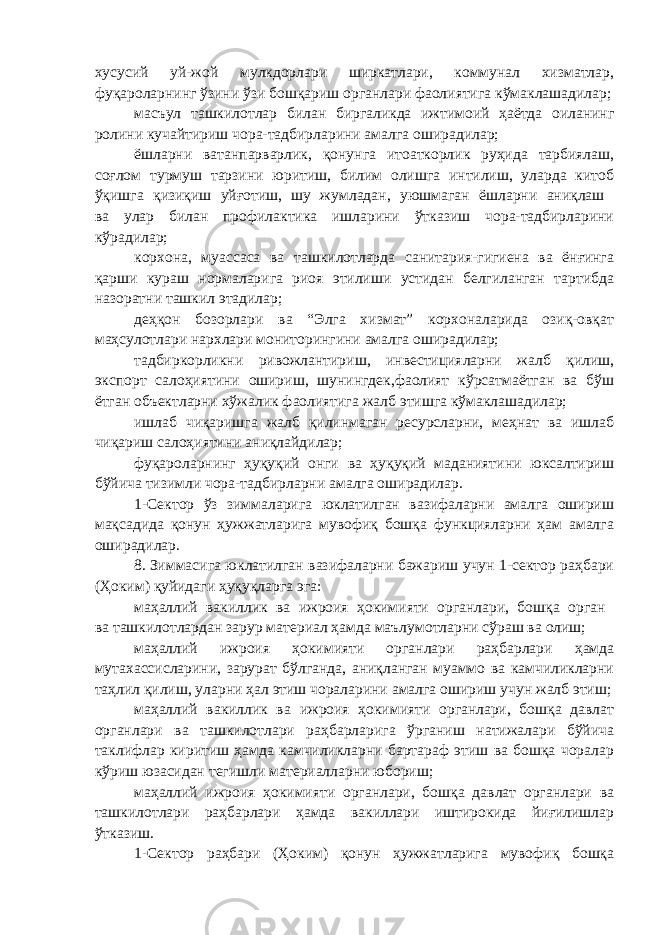 хусусий уй-жой мулкдорлари ширкатлари, коммунал хизматлар, фуқароларнинг ўзини ўзи бошқариш органлари фаолиятига кўмаклашадилар; масъул ташкилотлар билан биргаликда ижтимоий ҳаётда оиланинг ролини кучайтириш чора-тадбирларини амалга оширадилар; ёшларни ватанпарварлик, қонунга итоаткорлик руҳида тарбиялаш, соғлом турмуш тарзини юритиш, билим олишга интилиш, уларда китоб ўқишга қизиқиш уйғотиш, шу жумладан, уюшмаган ёшларни аниқлаш ва улар билан профилактика ишларини ўтказиш чора-тадбирларини кўрадилар; корхона, муассаса ва ташкилотларда санитария-гигиена ва ёнғинга қарши кураш нормаларига риоя этилиши устидан белгиланган тартибда назоратни ташкил этадилар; деҳқон бозорлари ва “Элга хизмат” корхоналарида озиқ-овқат маҳсулотлари нархлари мониторингини амалга оширадилар; тадбиркорликни ривожлантириш, инвестицияларни жалб қилиш, экспорт салоҳиятини ошириш, шунингдек,фаолият кўрсатмаётган ва бўш ётган объектларни хўжалик фаолиятига жалб этишга кўмаклашадилар; ишлаб чиқаришга жалб қилинмаган ресурсларни, меҳнат ва ишлаб чиқариш салоҳиятини аниқлайдилар; фуқароларнинг ҳуқуқий онги ва ҳуқуқий маданиятини юксалтириш бўйича тизимли чора-тадбирларни амалга оширадилар. 1-Сектор ўз зиммаларига юклатилган вазифаларни амалга ошириш мақсадида қонун ҳужжатларига мувофиқ бошқа функцияларни ҳам амалга оширадилар. 8.   Зиммасига юклатилган вазифаларни бажариш учун 1-сектор раҳбари (Ҳоким) қуйидаги ҳуқуқларга эга: маҳаллий вакиллик ва ижроия ҳокимияти органлари, бошқа орган ва ташкилотлардан зарур материал ҳамда маълумотларни сўраш ва олиш; маҳаллий ижроия ҳокимияти органлари раҳбарлари ҳамда мутахассисларини, зарурат бўлганда, аниқланган муаммо ва камчиликларни таҳлил қилиш, уларни ҳал этиш чораларини амалга ошириш учун жалб этиш; маҳаллий вакиллик ва ижроия ҳокимияти органлари, бошқа давлат органлари ва ташкилотлари раҳбарларига ўрганиш натижалари бўйича таклифлар киритиш ҳамда камчиликларни бартараф этиш ва бошқа чоралар кўриш юзасидан тегишли материалларни юбориш; маҳаллий ижроия ҳокимияти органлари, бошқа давлат органлари ва ташкилотлари раҳбарлари ҳамда вакиллари иштирокида йиғилишлар ўтказиш. 1-Сектор раҳбари (Ҳоким) қонун ҳужжатларига мувофиқ бошқа 