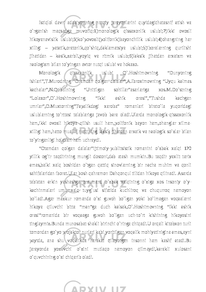 Istiqlol davri adabiyotining nutqiy jarayonlarini quyidagichatasnif etish va o`rganish maqsadga muvofiq:1)monologik qissaxonlik uslubi;2)ikki ovozli hikoyanavislik uslubi;3)ko`povozli(polifonik)bayonchilik uslubi;4)ohangning har xilligi – patetik,oratorlik,qo`shiq,deklamatsiya uslubi;5)iboralarning qurilishi jihatidan – kesik,zarbli,yoyiq va ritmik uslub;6)leksik jihatdan arxaizm va neologizm bilan to`yingan avtor nutqi uslubi va hokazo. Monologik qissaxonlik uslubi O`.Hoshimovning “Dunyoning ishlari”,T.Murodning “Otamdan qolgan dalalar”,A.Ibroximovning “Uyqu kelmas kechalar”,N.Qobulning “Unitilgan sohillar”asarlariga xos.M.Do`stning “Lolazor”,O`.Hoshimovning “Ikki eshik orasi”,”Tushda kechgan umrlar”,O.Muxtorning”Tepalikdagi xaroba” romanlari birato`la yuqoridagi uslublarning to`rttasi talablariga javob bera oladi.Ularda monologik-qissaxonlik ham,ikki ovozli hikoya qilish usuli ham,polifonik bayon ham,ohanglar xilma- xilligi ham,hatto muallif nutqining leksik jihatdan arxaik va neologik so`zlar bilan to`yinganligi holatlari ham uchraydi. “Otamdan qolgan dalalar”ijtimoiy-publitsistik romanini o`zbek xalqi 120 yillik og`ir taqdirining mungli dostoni,deb atash mumkin.Bu taqdir yaxlit tarix emas,balki xalq boshidan o`tgan qattiq sinovlarning bir necha muhim va qonli sahifalaridan iborat.Ular bosh qahramon Dehqonqul tilidan hikoya qilinadi. Asarda tabiatan erkin yashashga orzumand o`zbek xalqining o`ziga xos insoniy o`y- kechinmalari umumxalq tuyg`usi sifatida kuchliroq va chuqurroq namoyon bo`ladi.Agar mazkur romanda o`zi guvoh bo`lgan yoki bo`lmagan voqealarni hikoya qiluvchi bitta “men”ga duch kelsak,O`.Hoshimovning “Ikki eshik orasi”romanida bir voqeaga guvoh bo`lgan uch-to`rt kishining hikoyasini tinglaymiz.Bunda munosabat shakli birinchi o`ringa chiqadi.U orqali kitobxon turli tomondan go`yo projektor nurlari kabi yoritilgan voqelik mohiyatinigina emas,ayni paytda, ana shu voqelikda harakat qilayotgan insonni ham kashf etadi.Bu jarayonda yozuvchi o`zini mutlaqo namoyon qilmaydi,kerakli xulosani o`quvchining o`zi chiqarib oladi. 