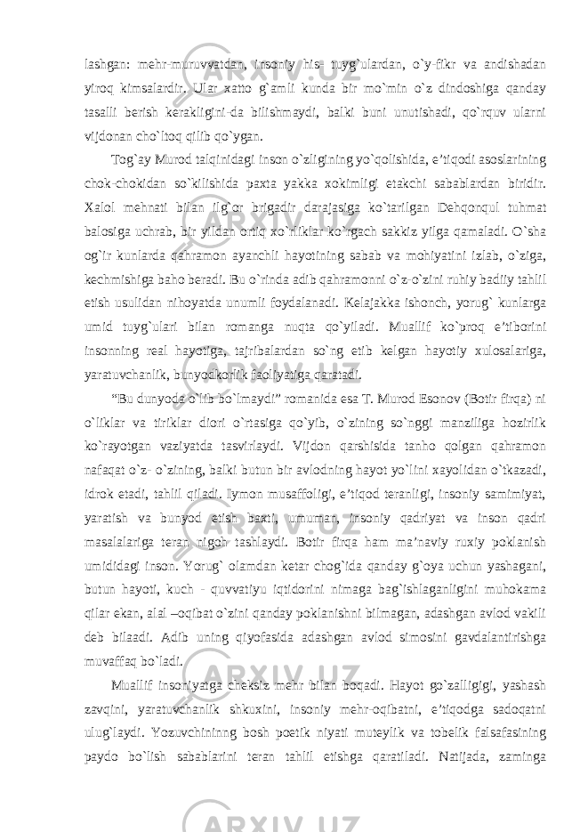 lashgan: mehr-muruvvatdan, insoniy his- tuyg`ulardan, o`y-fikr va andishadan yiroq kimsalardir. Ular xatto g`amli kunda bir mo`min o`z dindoshiga qanday tasalli berish kerakligini-da bilishmaydi, balki buni unutishadi, qo`rquv ularni vijdonan cho`ltoq qilib qo`ygan. Tog`ay Murod talqinidagi inson o`zligining yo`qolishida, e’tiqodi asoslarining chok-chokidan so`kilishida paxta yakka xokimligi etakchi sabablardan biridir. Xalol mehnati bilan ilg`or brigadir darajasiga ko`tarilgan Dehqonqul tuhmat balosiga uchrab, bir yildan ortiq xo`rliklar ko`rgach sakkiz yilga qamaladi. O`sha og`ir kunlarda qahramon ayanchli hayotining sabab va mohiyatini izlab, o`ziga, kechmishiga baho beradi. Bu o`rinda adib qahramonni o`z-o`zini ruhiy badiiy tahlil etish usulidan nihoyatda unumli foydalanadi. Kelajakka ishonch, yorug` kunlarga umid tuyg`ulari bilan romanga nuqta qo`yiladi. Muallif ko`proq e’tiborini insonning real hayotiga, tajribalardan so`ng etib kelgan hayotiy xulosalariga, yaratuvchanlik, bunyodkorlik faoliyatiga qaratadi. “Bu dunyoda o`lib bo`lmaydi” romanida esa T. Murod Esonov (Botir firqa) ni o`liklar va tiriklar diori o`rtasiga qo`yib, o`zining so`nggi manziliga hozirlik ko`rayotgan vaziyatda tasvirlaydi. Vijdon qarshisida tanho qolgan qahramon nafaqat o`z- o`zining, balki butun bir avlodning hayot yo`lini xayolidan o`tkazadi, idrok etadi, tahlil qiladi. Iymon musaffoligi, e’tiqod teranligi, insoniy samimiyat, yaratish va bunyod etish baxti, umuman, insoniy qadriyat va inson qadri masalalariga teran nigoh tashlaydi. Botir firqa ham ma’naviy ruxiy poklanish umididagi inson. Yorug` olamdan ketar chog`ida qanday g`oya uchun yashagani, butun hayoti, kuch - quvvatiyu iqtidorini nimaga bag`ishlaganligini muhokama qilar ekan, alal –oqibat o`zini qanday poklanishni bilmagan, adashgan avlod vakili deb bilaadi. Adib uning qiyofasida adashgan avlod simosini gavdalantirishga muvaffaq bo`ladi. Muallif insoniyatga cheksiz mehr bilan boqadi. Hayot go`zalligigi, yashash zavqini, yaratuvchanlik shkuxini, insoniy mehr-oqibatni, e’tiqodga sadoqatni ulug`laydi. Yozuvchininng bosh poetik niyati muteylik va tobelik falsafasining paydo bo`lish sabablarini teran tahlil etishga qaratiladi. Natijada, zaminga 