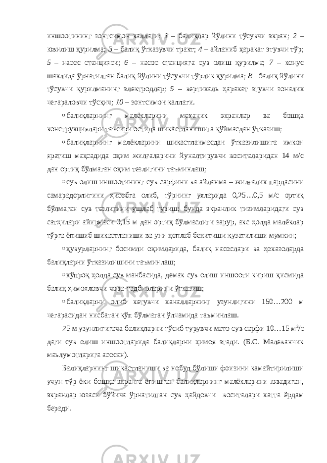 иншоотининг зонтсимон каллаги; 1 – балиқлар йўлини тўсувчи экран; 2 – ювилиш қурилма; 3 – балиқ ўтказувчи тракт; 4 – айланиб ҳаракат этувчи тўр; 5 – насос станцияси; 6 – насос станцияга сув олиш қурилма; 7 – конус шаклида ўрнатилган балиқ йўлини тўсувчи тўрлик қурилма; 8 - балиқ йўлини тўсувчи қурилманинг электродлар; 9 – вертикаль ҳаракат этувчи зоналик чегараловчи тўсқич; 10 – зонтсимон каллаги.  балиқларнинг малёкларини механик экранлар ва бошқа конструкциялари таъсири остида шикастланишига қўймасдан ўтказиш;  балиқларнинг малёкларини шикастланмасдан ўтказилишига имкон яратиш мақсадида оқим жилғаларини йуналтирувчи воситаларидан 14 м/с дан ортиқ бўлмаган оқим тезлигини таъминлаш;  сув олиш иншоотининг сув сарфини ва айланма – жилғалик пардасини самарадорлигини ҳисобга олиб, тўрнинг уяларида 0,25…0,5 м/с ортиқ бўлмаган сув тезлигини ушлаб туриш; бунда экранлик тизимларидаги сув сатҳилари айирмаси 0,15 м дан ортиқ бўлмаслиги зарур, акс ҳолда малёклар тўрга ёпишиб шикастланиши ва уни қоплаб бекитиши кузатилиши мумкин;  қувурларнинг босимли оқимларида, балиқ насослари ва ҳоказоларда балиқларни ўтказилишини таъминлаш;  кўпроқ ҳолда сув манбасида, демак сув олиш иншооти кириш қисмида балиқ ҳимояловчи чора-тадбирларини ўтказиш;  балиқларни олиб кетувчи каналларнинг узунлигини 150…200 м чегарасидан нисбатан кўп бўлмаган ўлчамида таъминлаш. 25 м узунлигигача балиқларни тўсиб турувчи мато сув сарфи 10…15 м 3 /с даги сув олиш иншоотларида балиқларни ҳимоя этади. (Б.С. Малеванчик маълумотларига асосан). Балиқларнинг шикастланиши ва нобуд бўлиши фоизини камайтирилиши учун тўр ёки бошқа экранга ёпишган балиқларнинг малёкларини ювадиган, экранлар юзаси бўйича ўрнатилган сув ҳайдовчи воситалари катта ёрдам беради. 