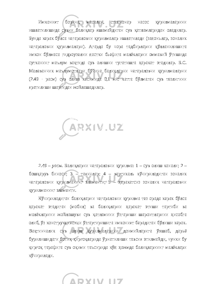 Имконият борича, масалан, стационар насос қурилмаларини ишлатилишида сувни балиқлар яшамайдиган сув қатламларидан оладилар. Бунда керак бўлса чегараловчи қурилмалар ишлатилади (запоньлар, зоналик чегараловчи қурилмалари). Агарда бу чора тадбирларни қўлланилишига имкон бўлмаса гидроузелни пастки бьефига малёкларни оммавий ўтишида сутканинг маълум вақтида сув олишни тугатишга ҳаракат этадилар. Б.С. Малеванчик маълумотлари бўйича балиқларни чегараловчи қурилмаларни (2.49 - расм) сув олиш кесимида 0,1 м/с катта бўлмаган сув тезлигини яратилиши шартидан жойлашадилар. 2.49 – расм. Балиқларни чегараловчи қурилма: 1 – сув олиш канали; 2 – бошқарув биноси; 3 – таянчлар; 4 – вертикаль кўчириладиган зоналик чегараловчи қурилманинг элементи; 5 – ҳаракатсиз зоналик чегараловчи қурилманинг элементи. Кўчириладиган балиқларни чегараловчи қурилма тез орада керак бўлса ҳаракат этадиган (мобил) ва балиқларни ҳаракат этиши тартиби ва малёкларини жойлашуви сув қатламини ўзгариши шароитларини ҳисобга олиб, ўз конструкциясини ўзгартиришига имконият берадиган бўлиши керак. Вақтинчалик сув олиш қурилмаларини доимийларига ўхшаб, дарьё бурилишидаги ботиқ қирғоқларида ўрнатилиши тавсия этилмайди, чунки бу қирғоқ тарафига сув оқими таъсирида кўп ҳажмда балиқларнинг малёклари кўчирилади. 