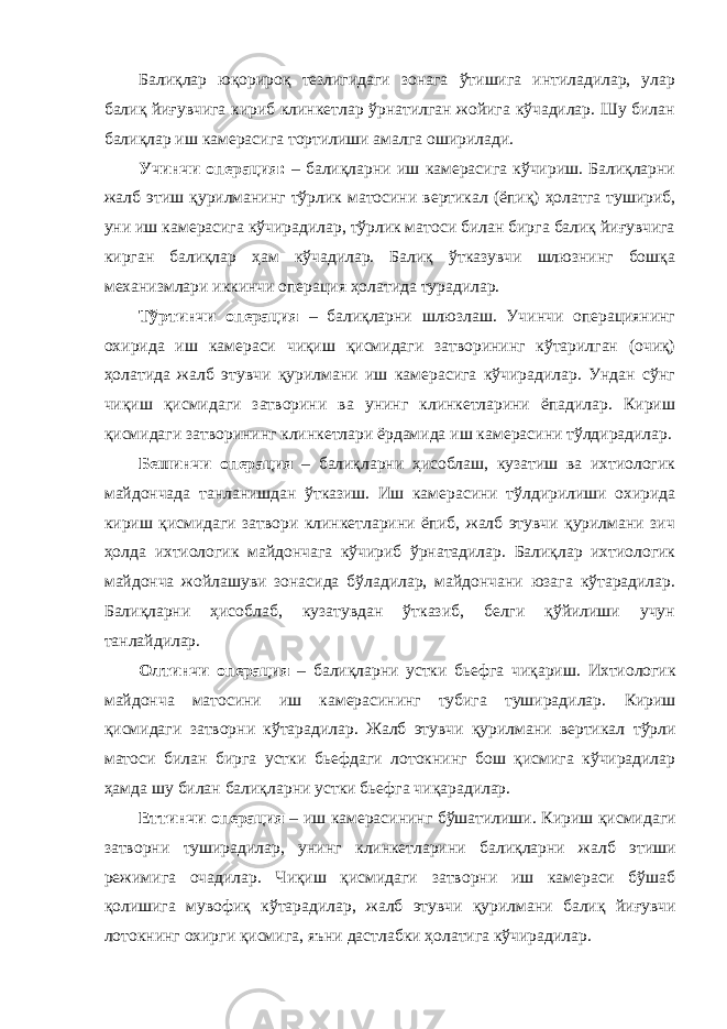 Балиқлар юқорироқ тезлигидаги зонага ўтишига интиладилар, улар балиқ йиғувчига кириб клинкетлар ўрнатилган жойига кўчадилар. Шу билан балиқлар иш камерасига тортилиши амалга оширилади. Учинчи операция: – балиқларни иш камерасига кўчириш. Балиқларни жалб этиш қурилманинг тўрлик матосини вертикал (ёпиқ) ҳолатга тушириб, уни иш камерасига кўчирадилар, тўрлик матоси билан бирга балиқ йиғувчига кирган балиқлар ҳам кўчадилар. Балиқ ўтказувчи шлюзнинг бошқа механизмлари иккинчи операция ҳолатида турадилар. Тўртинчи операция – балиқларни шлюзлаш. Учинчи операциянинг охирида иш камераси чиқиш қисмидаги затворининг кўтарилган (очиқ) ҳолатида жалб этувчи қурилмани иш камерасига кўчирадилар. Ундан сўнг чиқиш қисмидаги затворини ва унинг клинкетларини ёпадилар. Кириш қисмидаги затворининг клинкетлари ёрдамида иш камерасини тўлдирадилар. Бешинчи операция – балиқларни ҳисоблаш, кузатиш ва ихтиологик майдончада танланишдан ўтказиш. Иш камерасини тўлдирилиши охирида кириш қисмидаги затвори клинкетларини ёпиб, жалб этувчи қурилмани зич ҳолда ихтиологик майдончага кўчириб ўрнатадилар. Балиқлар ихтиологик майдонча жойлашуви зонасида бўладилар, майдончани юзага кўтарадилар. Балиқларни ҳисоблаб, кузатувдан ўтказиб, белги қўйилиши учун танлайдилар. Олтинчи операция – балиқларни устки бьефга чиқариш. Ихтиологик майдон ч а матосини иш камерасининг тубига туширадилар. Кириш қисмидаги затворни кўтарадилар. Жалб этувчи қурилмани вертикал тўрли мато си билан бирга устки бьефдаги лотокнинг бош қисмига кўчирадилар ҳамда шу билан балиқ лар ни устки бьефга чиқарадилар. Еттинчи операция – иш камерасини нг бўшатилиши. Кириш қисмидаги затворни туширадилар, унинг клинкетлари ни балиқлар ни жалб этиш и режими га оч адилар . Чиқиш қисмидаги затворни иш камераси бўшаб қолиши га мувофиқ кўтар ад ила р , жалб этувчи қурилмани балиқ йиғувчи лоток нинг охирги қисмига, яъни дастлабки ҳолат ига кўчирадилар. 