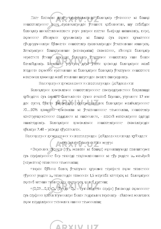 Паст босимли дарё гидроузеллар и да балиқлар тўғон нинг ва б ошқа иншоотларнинг очиқ ораликларидан ўтишига қобилиятли , шу сабабдан балиқлар ш и кастланмаслиги учун уларни пастки бьефида шашкалар, пир с , оқимнинг ёйилувчи қурилмалар ва бошқа сув оқими қувватини с ў ндир увчилари бўлмаган иншоотлар ораликларидан ўтказилиши яхшироқ . Затв о рларни бошқарилиши (маневрлаш) схемасини, айниқса балиқлар нерес ти га ўтиши даври да балиқлар ўтказувчи иншоотлар иш и билан боғлайдилар. Боғлашни узунроқ дарё ўзани қисмида балиқларни жалб этадиган оқимини яратилиши ва балиқларни балиқлар ўтказувчи иншоотига максимал ҳажмида жалб этилиши шартидан амалга оширадилар. Балиқларни ҳимояловчи иншоотларидан фойдаланиш Балиқларни ҳимояловчи иншоотларининг самарадорлигини баҳолашда қуйидаги: сув олишга белгиланган сувни етказиб бериши, узунлиги 12 мм дан ортиқ бўлган ўлчамидаги ҳунармандчилик балиқлари малёкларининг 70…90% ҳажмини ҳимоялаш ва ўтказишининг таъминлаш, иншоотлар конструкциясининг соддалиги ва ишончлиги, - асосий мезонларини одатда ишлатадилар. Балиқларни ҳимояловчи иншоотларнинг схемаларидан кўплари 2.48 – расмда кўрсатилган. Балиқларни ҳимояловчи иншоотларидан фойдаланилишида қуйидаги вазифалар бажарилиши зарур:  Экранлик тўсиқга (тўр, жалюзи ва бошқа) яқинлашувида солиштирма сув сарфларининг бир текисда тақсимланишини ва тўр уядаги υ cе меъёрий (норматив) тезлигини таъминлаш;  экран бўйича балиқ ўтказувчи қурилма тарафига оқим тезлигини тўрнинг уядаги υ cе тезлигидан тахминан 1,5 мартаба каттароқ ва балиқларни оқизиб кетиши тезлигидан юқорироқ қилиб яратиш;  (0,02…0,1)·Q in (бунда Q in – сув оладиган сарфи) ўлчамида оқимининг сув сарфини ҳосил этувчилари билан гидравлик экранлар - айланма жилғалик оқим пардаларини тизимлик ишини таъминлаш; 