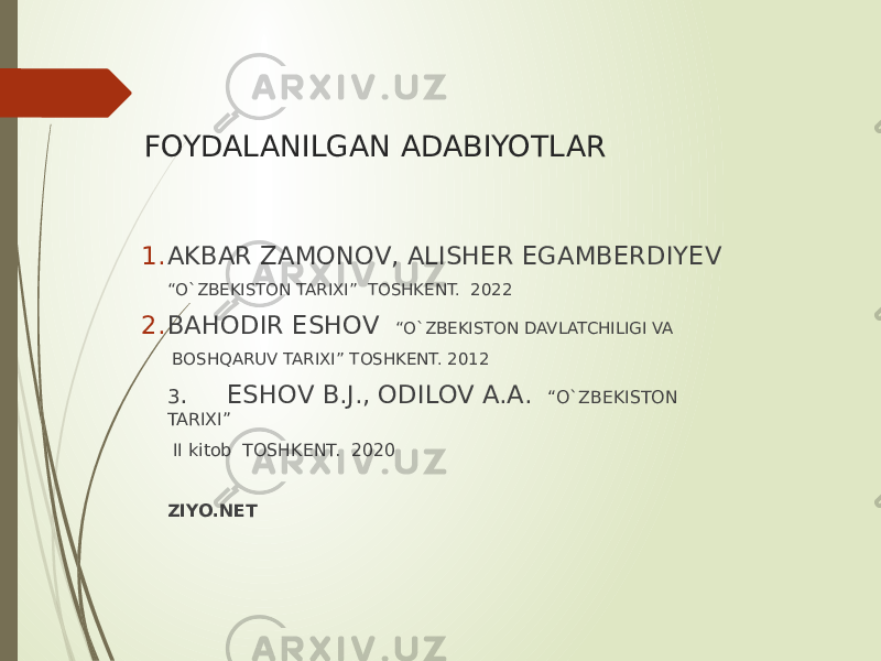 FOYDALANILGAN ADABIYOTLAR 1. AKBAR ZAMONOV, ALISHER EGAMBERDIYEV “ O`ZBEKISTON TARIXI” TOSHKENT. 2022 2. BAHODIR ESHOV “O`ZBEKISTON DAVLATCHILIGI VA BOSHQARUV TARIXI” TOSHKENT. 2012 3 . ESHOV B.J., ODILOV A.A. “O`ZBEKISTON TARIXI” II kitob TOSHKENT. 2020 ZIYO.NET 