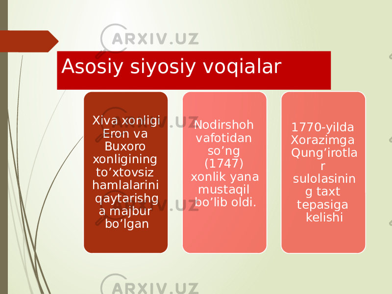 Asosiy siyosiy voqialar Xiva xonligi Eron va Buxoro xonligining to’xtovsiz hamlalarini qaytarishg a majbur bo’lgan Nodirshoh vafotidan so’ng (1747) xonlik yana mustaqil bo’lib oldi. 1770-yilda Xorazimga Qung’irotla r sulolasinin g taxt tepasiga kelishi 