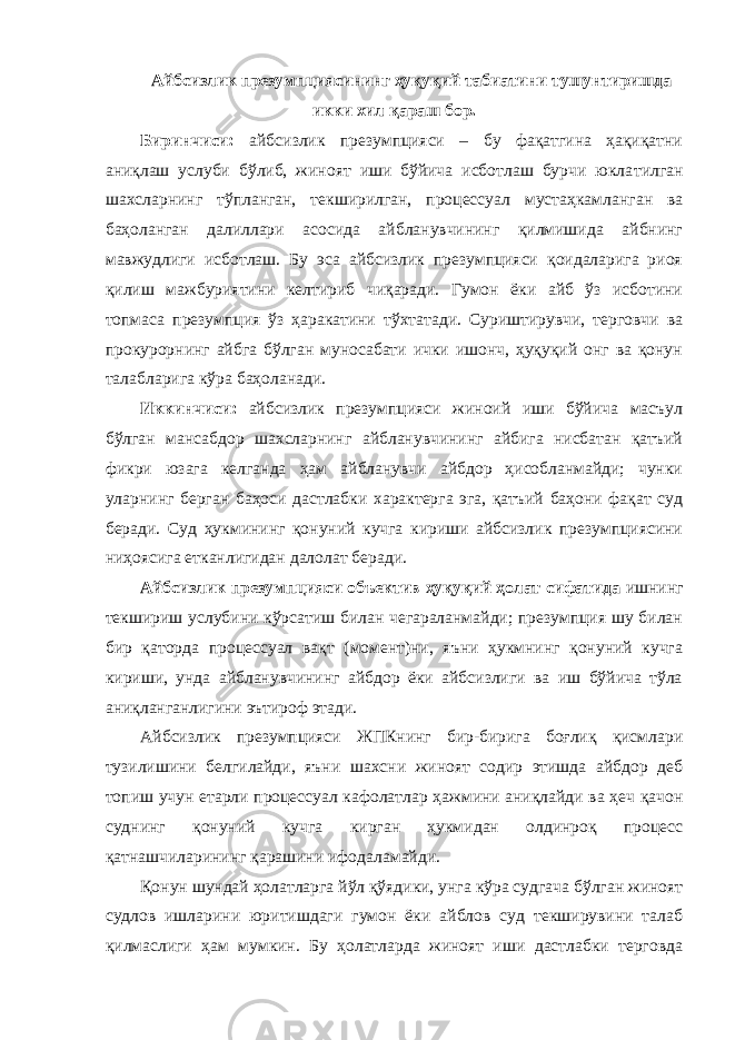 Айбсизлик презумпциясининг ҳуқуқий табиатини тушунтиришда икки хил қараш бор. Биринчиси: айбсизлик презумпцияси – бу фақатгина ҳақиқатни аниқлаш услуби бўлиб, жиноят иши бўйича исботлаш бурчи юкла тилган шахсларнинг тўпланган, текширилган, процессуал мустаҳкам ланган ва баҳоланган далиллари асосида айбланувчининг қилмишида айбнинг мавжудлиги исботлаш. Бу эса айбсизлик презумпцияси қоидаларига риоя қилиш мажбуриятини келтириб чиқаради. Гумон ёки айб ўз исботини топмаса презумпция ўз ҳаракатини тўхтатади. Суриштирувчи, терговчи ва прокурорнинг айбга бўлган муносабати ички ишонч, ҳуқуқий онг ва қонун талабларига кўра баҳоланади. Иккинчиси: айбсизлик презумпцияси жиноий иши бўйича масъул бўлган мансабдор шахсларнинг айбланувчининг айбига нисбатан қатъий фикри юзага келганда ҳам айбланувчи айбдор ҳисобланмайди; чунки уларнинг берган баҳоси дастлабки характерга эга, қатъий баҳони фақат суд беради. Суд ҳукмининг қонуний кучга кириши айбсизлик презумпциясини ниҳоясига етканлигидан далолат беради. Айбсизлик презумпцияси объектив ҳуқуқий ҳолат сифатида ишнинг текшириш услубини кўрсатиш билан чегараланмайди; презумпция шу билан бир қаторда процессуал вақт (момент)ни, яъни ҳукмнинг қонуний кучга кириши, унда айбланувчининг айбдор ёки айбсизлиги ва иш бўйича тўла аниқланганлигини эътироф этади. Айбсизлик презумпцияси ЖПКнинг бир-бирига боғлиқ қисмлари тузилишини белгилайди, яъни шахсни жиноят содир этишда айбдор деб топиш учун етарли процессуал кафолатлар ҳажмини аниқлайди ва ҳеч қачон суднинг қонуний кучга кирган ҳукмидан олдинроқ процесс қатнашчиларининг қарашини ифодаламайди. Қонун шундай ҳолатларга йўл қўядики, унга кўра судгача бўлган жиноят судлов ишларини юритишдаги гумон ёки айблов суд текширувини талаб қилмаслиги ҳам мумкин. Бу ҳолатларда жиноят иши дастлабки терговда 