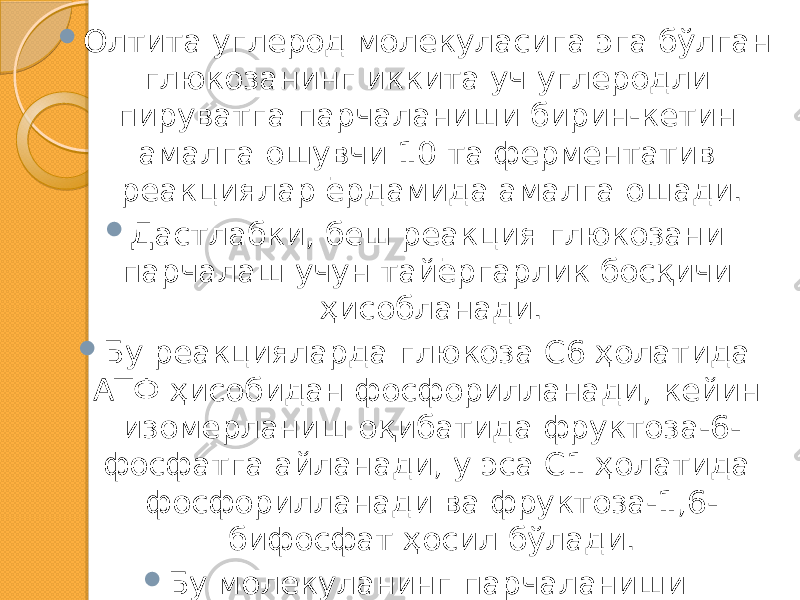  Олтита углерод молекуласига эга бўлган глюкозанинг иккита уч углеродли пируватга парчаланиши бирин-кетин амалга ошувчи 10 та ферментатив реакциялар ёрдамида амалга ошади.  Дастлабки, беш реакция глюкозани парчалаш учун тайёргарлик босқичи ҳисобланади.  Бу реакцияларда глюкоза С6 ҳолатида АТФ ҳисобидан фосфорилланади, кейин изомерланиш оқибатида фруктоза-6- фосфатга айланади, у эса С1 ҳолатида фосфорилланади ва фруктоза-1,6- бифосфат ҳосил бўлади.  Бу молекуланинг парчаланиши оқибатида икки молекула глицероальдегид-3-фосфат ҳосил бўлади. 