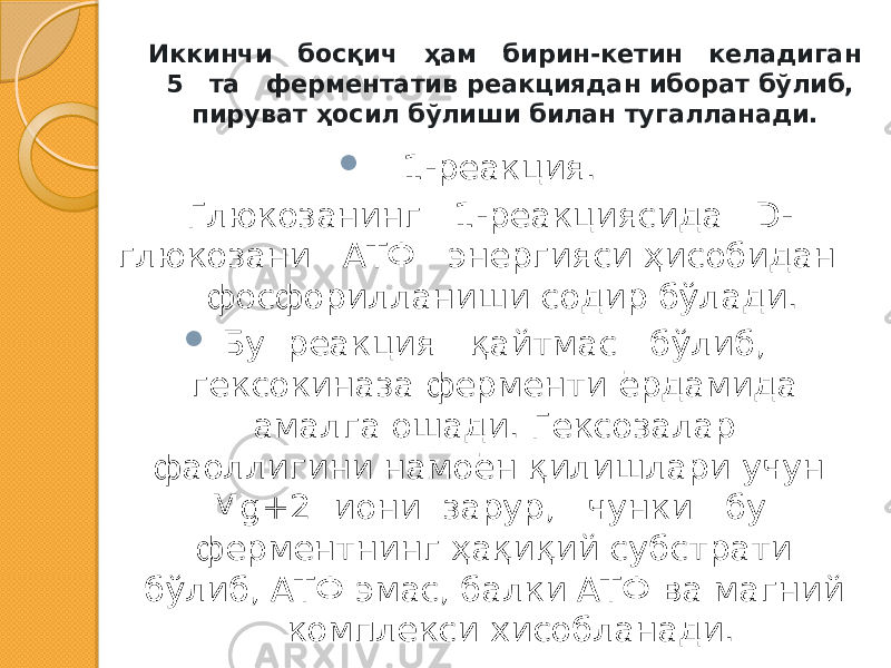 Иккинчи босқич ҳам бирин-кетин келадиган 5 та ферментатив реакциядан иборат бўлиб, пируват ҳосил бўлиши билан тугалланади.  1-реакция. Глюкозанинг 1-реакциясида D- глюкозани АТФ энергияси ҳисобидан фосфорилланиши содир бўлади.  Бу реакция қайтмас бўлиб, гексокиназа ферменти ёрдамида амалга ошади. Гексозалар фаоллигини намоён қилишлари учун Мg+2 иони зарур, чунки бу ферментнинг ҳақиқий субстрати бўлиб, АТФ эмас, балки АТФ ва магний комплекси хисобланади. 