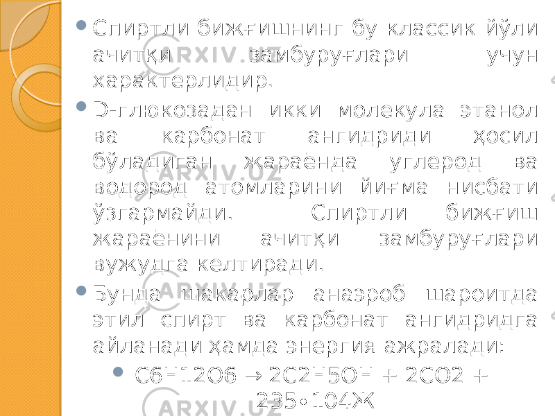  Спиртли бижғишнинг бу классик йўли ачитқи замбуруғлари учун характерлидир.  D-глюкозадан икки молекула этанол ва карбонат ангидриди ҳосил бўладиган жараёнда углерод ва водород атомларини йиғма нисбати ўзгармайди. Спиртли бижғиш жараёнини ачитқи замбуруғлари вужудга келтиради.  Бунда шакарлар анаэроб шароитда этил спирт ва карбонат ангидридга айланади ҳамда энергия ажралади:  C6H12O6 → 2C2H5OH + 2CO2 + 235∙104Ж 