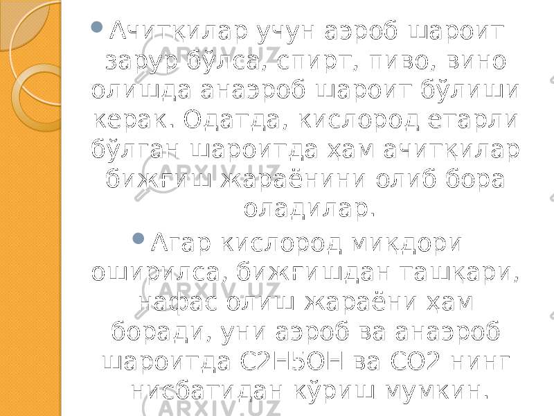  Ачитқилар учун аэроб шароит зарур бўлса, спирт, пиво, вино олишда анаэроб шароит бўлиши керак. Одатда, кислород етарли бўлган шароитда ҳам ачитқилар бижғиш жараёнини олиб бора оладилар.  Агар кислород миқдори оширилса, бижғишдан ташқари, нафас олиш жараёни ҳам боради, уни аэроб ва анаэроб шароитда С2Н5ОН ва СО2 нинг нисбатидан кўриш мумкин. 