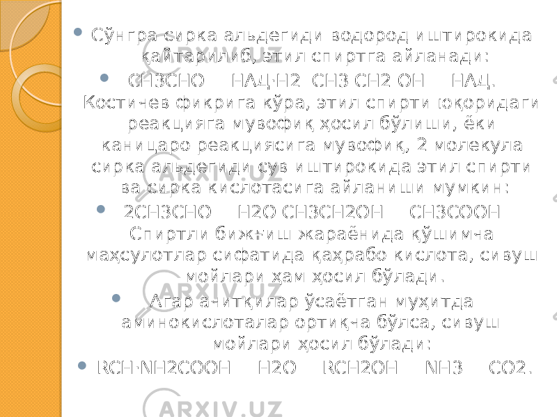  Сўнгра сирка альдегиди водород иштирокида қайтарилиб, этил спиртга айланади:  СН3СHO + НАД·Н2 СН3 СН2 ОН + НАД. Костичев фикрига кўра, этил спирти юқоридаги реакцияга мувофиқ ҳосил бўлиши, ёки каницаро реакциясига мувофиқ, 2 молекула сирка альдегиди сув иштирокида этил спирти ва сирка кислотасига айланиши мумкин:  2СН3СHO + Н2О СН3СН2ОН + СН3СООН Спиртли бижғиш жараёнида қўшимча маҳсулотлар сифатида қаҳрабо кислота, сивуш мойлари ҳам ҳосил бўлади.  Агар ачитқилар ўсаётган муҳитда аминокислоталар ортиқча бўлса, сивуш мойлари ҳосил бўлади:  RCН·NH2COOH + H2O = RCH2OH + NH3 + CO2. 