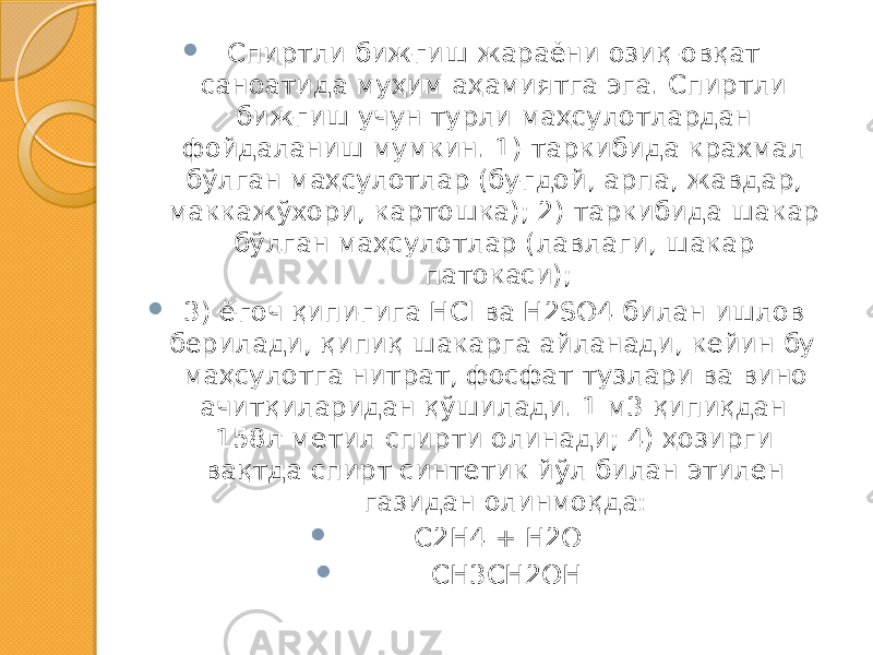  Спиртли бижғиш жараёни озиқ-овқат саноатида муҳим аҳамиятга эга. Спиртли бижғиш учун турли маҳсулотлардан фойдаланиш мумкин. 1) таркибида крахмал бўлган маҳсулотлар (буғдой, арпа, жавдар, маккажўхори, картошка); 2) таркибида шакар бўлган маҳсулотлар (лавлаги, шакар патокаси);  3) ёғоч қипиғига HCl ва H2SO4 билан ишлов берилади, қипиқ шакарга айланади, кейин бу маҳсулотга нитрат, фосфат тузлари ва вино ачитқиларидан қўшилади. 1 м3 қипиқдан 158л метил спирти олинади; 4) ҳозирги вақтда спирт синтетик йўл билан этилен газидан олинмоқда:  С2Н4 + Н2О  СН3СН2ОН 