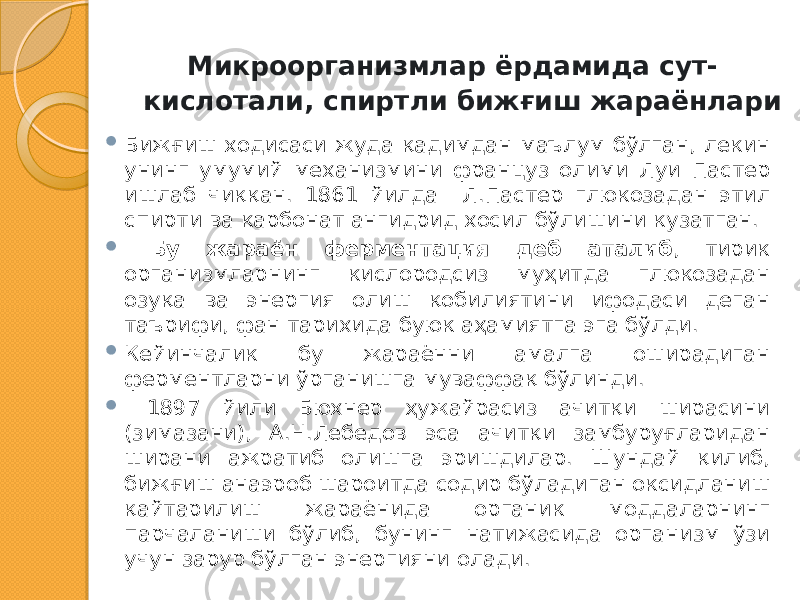  Микроорганизмлар ёрдамида сут- кислотали, спиртли бижғиш жараёнлари  Бижғиш ходисаси жуда қадимдан маълум бўлган, лекин унинг умумий механизмини француз олими Луи Пастер ишлаб чиққан. 1861 йилда Л.Пастер глюкозадан этил спирти ва карбонат ангидрид хосил бўлишини кузатган.  Бу жараён ферментация деб аталиб , тирик организмларнинг кислородсиз муҳитда глюкозадан озуқа ва энергия олиш қобилиятини ифодаси деган таърифи, фан тарихида буюк аҳамиятга эга бўлди.  Кейинчалик бу жараённи амалга оширадиган ферментларни ўрганишга муваффақ бўлинди.  1897 йили Бюхнер ҳужайрасиз ачитқи ширасини (зимазани), А.Н.Лебедов эса ачитқи замбуруғларидан ширани ажратиб олишга эришдилар. Шундай қилиб, бижғиш анаэроб шароитда содир бўладиган оксидланиш қайтарилиш жараёнида органик моддаларнинг парчаланиши бўлиб, бунинг натижасида организм ўзи учун зарур бўлган энергияни олади. 