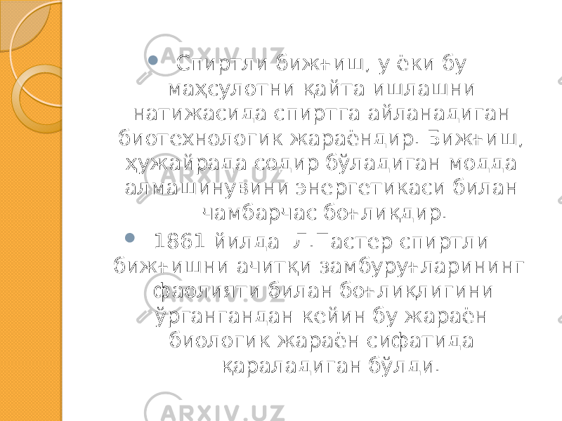  Спиртли бижғиш, у ёки бу маҳсулотни қайта ишлашни натижасида спиртга айланадиган биотехнологик жараёндир. Бижғиш, ҳужайрада содир бўладиган модда алмашинувини энергетикаси билан чамбарчас боғлиқдир.  1861 йилда Л.Пастер спиртли бижғишни ачитқи замбуруғларининг фаолияти билан боғлиқлигини ўргангандан кейин бу жараён биологик жараён сифатида қараладиган бўлди. 