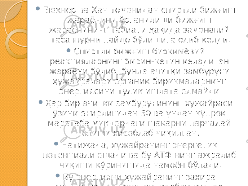  Бюхнер ва Хан томонидан спиртли бижғиш жараёнини ўрганилиши бижғиш жараёнининг табиати ҳақида замонавий тасаввурни пайдо бўлишига олиб келди.  Спиртли бижғиш биокимёвий реакцияларнинг бирин-кетин келадиган жараёни бўлиб, бунда ачитқи замбуруғи ҳужайралари органик бирикмаларнинг энергиясини тўлиқ ишлата олмайди.  Ҳар бир ачитқи замбуруғининг ҳужайраси ўзини оғирлигидан 30 ва ундан кўпроқ маротаба миқдордаги шакарни парчалай олиши ҳисоблаб чиқилган.  Натижада, ҳужайранинг энергетик потенциали ошади ва бу АТФ нинг ажралиб чиқиши кўринишида намоён бўлади.  Бу энергияни ҳужайранинг заҳира моддалари – гликоген, карбон сувлар (трегалозалар), ёғлар ва бошқа бирикмалар синтези учун ишлатилади. 