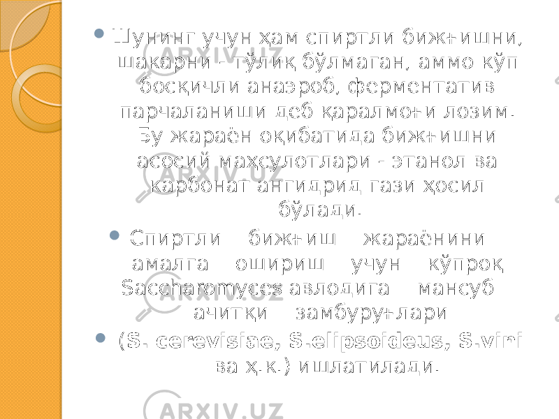  Шунинг учун ҳам спиртли бижғишни, шакарни - тўлиқ бўлмаган, аммо кўп босқичли анаэроб, ферментатив парчаланиши деб қаралмоғи лозим. Бу жараён оқибатида бижғишни асосий маҳсулотлари - этанол ва карбонат ангидрид гази ҳосил бўлади.  Спиртли бижғиш жараёнини амалга ошириш учун кўпроқ Saccharomyces авлодига мансуб ачитқи замбуруғлари  ( S. cerevisiae, S.elipsoidеus, S.vini ва ҳ.к.) ишлатилади. 