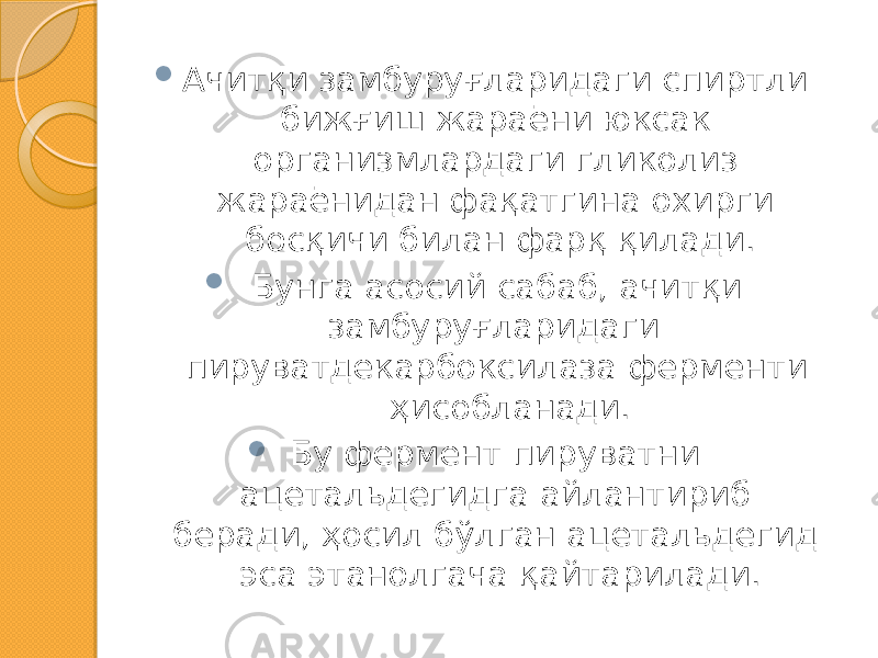  Ачитқи замбуруғларидаги спиртли бижғиш жараёни юксак организмлардаги гликолиз жараёнидан фақатгина охирги босқичи билан фарқ қилади.  Бунга асосий сабаб, ачитқи замбуруғларидаги пируватдекарбоксилаза ферменти ҳисобланади.  Бу фермент пируватни ацетальдегидга айлантириб беради, ҳосил бўлган ацетальдегид эса этанолгача қайтарилади. 