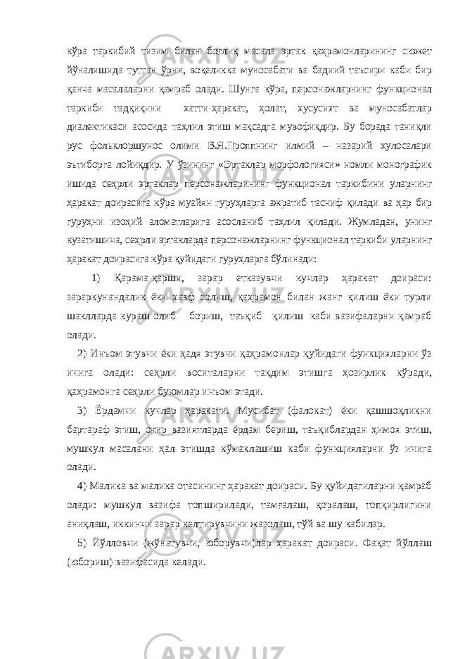 кўра таркибий тизим билан боғлиқ масала эртак қаҳрамонларининг сюжет йўналишида тутган ўрни, воқеликка муносабати ва бадиий таъсири каби бир қанча масалаларни қамраб олади. Шунга кўра, персонажларнинг функционал таркиби тадқиқини хатти-ҳаракат, ҳолат, хусусият ва муносабатлар диалектикаси асосида таҳлил этиш мақсадга мувофиқдир. Бу борада таниқли рус фольклоршунос олими В.Я.Проппнинг илмий – назарий хулосалари эътиборга лойиқдир. У ўзининг «Эртаклар морфологияси» номли монографик ишида сеҳрли эртаклар персонажларининг функционал таркибини уларнинг ҳаракат доирасига кўра муайян гуруҳларга ажратиб тасниф қилади ва ҳар бир гуруҳни изоҳий аломатларига асосланиб таҳлил қилади. Жумладан, унинг кузатишича, сеҳрли эртакларда персонажларнинг функционал таркиби уларнинг ҳаракат доирасига кўра қуйидаги гуруҳларга бўлинади: 1) Қарама-қарши, зарар етказувчи кучлар ҳаракат доираси: зараркунандалик ёки хавф солиш, қаҳрамон билан жанг қилиш ёки турли шаклларда кураш олиб бориш, таъқиб қилиш каби вазифаларни қамраб олади. 2) Инъом этувчи ёки ҳадя этувчи қаҳрамонлар қуйидаги функцияларни ўз ичига олади: сеҳрли воситаларни тақдим этишга ҳозирлик кўради, қаҳрамонга сеҳрли буюмлар инъом этади. 3) Ёрдамчи кучлар ҳаракати. Мусибат (фалокат) ёки қашшоқликни бартараф этиш, оғир вазиятларда ёрдам бериш, таъқиблардан ҳимоя этиш, мушкул масалани ҳал этишда кўмаклашиш каби функцияларни ўз ичига олади. 4) Малика ва малика отасининг ҳаракат доираси. Бу қуйидагиларни қамраб олади: мушкул вазифа топширилади, тамғалаш, қоралаш, топқирлигини аниқлаш, иккинчи зарар келтирувчини жазолаш, тўй ва шу кабилар. 5) Йўлловчи (жўнатувчи, юборувчи)лар ҳаракат доираси. Фақат йўллаш (юбориш) вазифасида келади. 