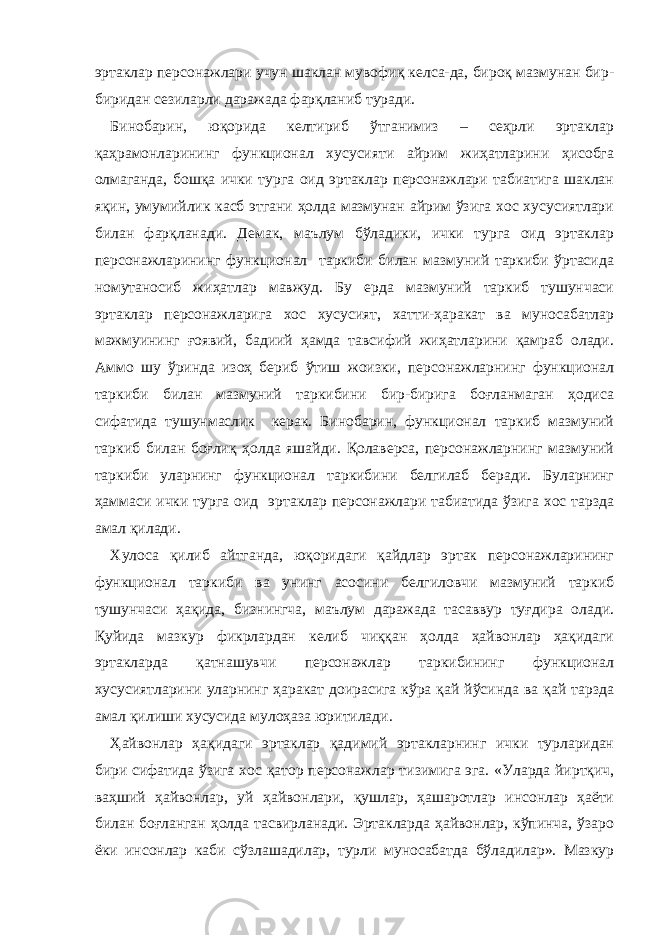 эртаклар персонажлари учун шаклан мувофиқ келса-да, бироқ мазмунан бир- биридан сезиларли даражада фарқланиб туради. Бинобарин, юқорида келтириб ўтганимиз – сеҳрли эртаклар қаҳрамонларининг функционал хусусияти айрим жиҳатларини ҳисобга олмаганда, бошқа ички турга оид эртаклар персонажлари табиатига шаклан яқин, умумийлик касб этгани ҳолда мазмунан айрим ўзига хос хусусиятлари билан фарқланади. Демак, маълум бўладики, ички турга оид эртаклар персонажларининг функционал таркиби билан мазмуний таркиби ўртасида номутаносиб жиҳатлар мавжуд. Бу ерда мазмуний таркиб тушунчаси эртаклар персонажларига хос хусусият, хатти-ҳаракат ва муносабатлар мажмуининг ғоявий, бадиий ҳамда тавсифий жиҳатларини қамраб олади. Аммо шу ўринда изоҳ бериб ўтиш жоизки, персонажларнинг функционал таркиби билан мазмуний таркибини бир-бирига боғланмаган ҳодиса сифатида тушунмаслик керак. Бинобарин, функционал таркиб мазмуний таркиб билан боғлиқ ҳолда яшайди. Қолаверса, персонажларнинг мазмуний таркиби уларнинг функционал таркибини белгилаб беради. Буларнинг ҳаммаси ички турга оид эртаклар персонажлари табиатида ўзига хос тарзда амал қилади. Хулоса қилиб айтганда, юқоридаги қайдлар эртак персонажларининг функционал таркиби ва унинг асосини белгиловчи мазмуний таркиб тушунчаси ҳақида, бизнингча, маълум даражада тасаввур туғдира олади. Қуйида мазкур фикрлардан келиб чиққан ҳолда ҳайвонлар ҳақидаги эртакларда қатнашувчи персонажлар таркибининг функционал хусусиятларини уларнинг ҳаракат доирасига кўра қай йўсинда ва қай тарзда амал қилиши хусусида мулоҳаза юритилади. Ҳайвонлар ҳақидаги эртаклар қадимий эртакларнинг ички турларидан бири сифатида ўзига хос қатор персонажлар тизимига эга. «Уларда йиртқич, ваҳший ҳайвонлар, уй ҳайвонлари, қушлар, ҳашаротлар инсонлар ҳаёти билан боғланган ҳолда тасвирланади. Эртакларда ҳайвонлар, кўпинча, ўзаро ёки инсонлар каби сўзлашадилар, турли муносабатда бўладилар». Мазкур 