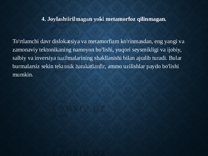 4. Joylashtirilmagan yoki metamorfoz qilinmagan. To&#39;rtlamchi davr dislokatsiya va metamorfizm ko&#39;rinmasdan, eng yangi va zamonaviy tektonikaning namoyon bo&#39;lishi, yuqori seysmikligi va ijobiy, salbiy va inversiya tuzilmalarining shakllanishi bilan ajralib turadi. Bular burmalarsiz sekin tektonik harakatlardir, ammo uzilishlar paydo bo&#39;lishi mumkin. 