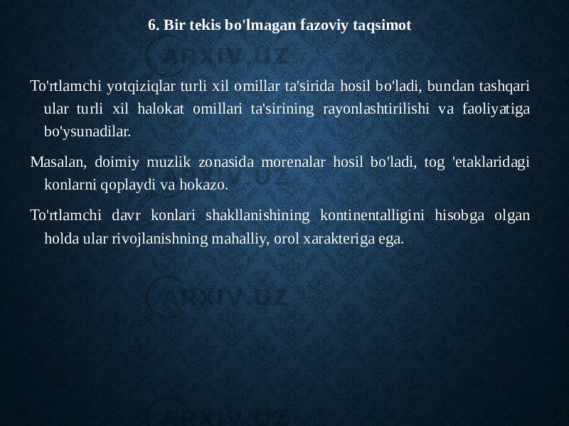 6. Bir tekis bo&#39;lmagan fazoviy taqsimot To&#39;rtlamchi yotqiziqlar turli xil omillar ta&#39;sirida hosil bo&#39;ladi, bundan tashqari ular turli xil halokat omillari ta&#39;sirining rayonlashtirilishi va faoliyatiga bo&#39;ysunadilar. Masalan, doimiy muzlik zonasida morenalar hosil bo&#39;ladi, tog &#39;etaklaridagi konlarni qoplaydi va hokazo. To&#39;rtlamchi davr konlari shakllanishining kontinentalligini hisobga olgan holda ular rivojlanishning mahalliy, orol xarakteriga ega. 