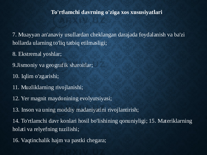 To&#39;rtlamchi davrning o&#39;ziga xos xususiyatlari 7. Muayyan an&#39;anaviy usullardan cheklangan darajada foydalanish va ba&#39;zi hollarda ularning to&#39;liq tatbiq etilmasligi; 8. Ekstremal yoshlar; 9.Jismoniy va geografik sharoitlar; 10. Iqlim o&#39;zgarishi; 11. Muzliklarning rivojlanishi; 12. Yer magnit maydonining evolyutsiyasi; 13. Inson va uning moddiy madaniyatini rivojlantirish; 14. To&#39;rtlamchi davr konlari hosil bo&#39;lishining qonuniyligi; 15. Materiklarning holati va relyefning tuzilishi; 16. Vaqtinchalik hajm va pastki chegara; 