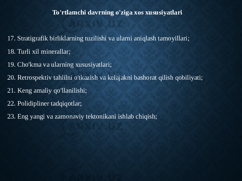 To&#39;rtlamchi davrning o&#39;ziga xos xususiyatlari 17. Stratigrafik birliklarning tuzilishi va ularni aniqlash tamoyillari; 18. Turli xil minerallar; 19. Cho&#39;kma va ularning xususiyatlari; 20. Retrospektiv tahlilni o&#39;tkazish va kelajakni bashorat qilish qobiliyati; 21. Keng amaliy qo&#39;llanilishi; 22. Polidipliner tadqiqotlar; 23. Eng yangi va zamonaviy tektonikani ishlab chiqish; 