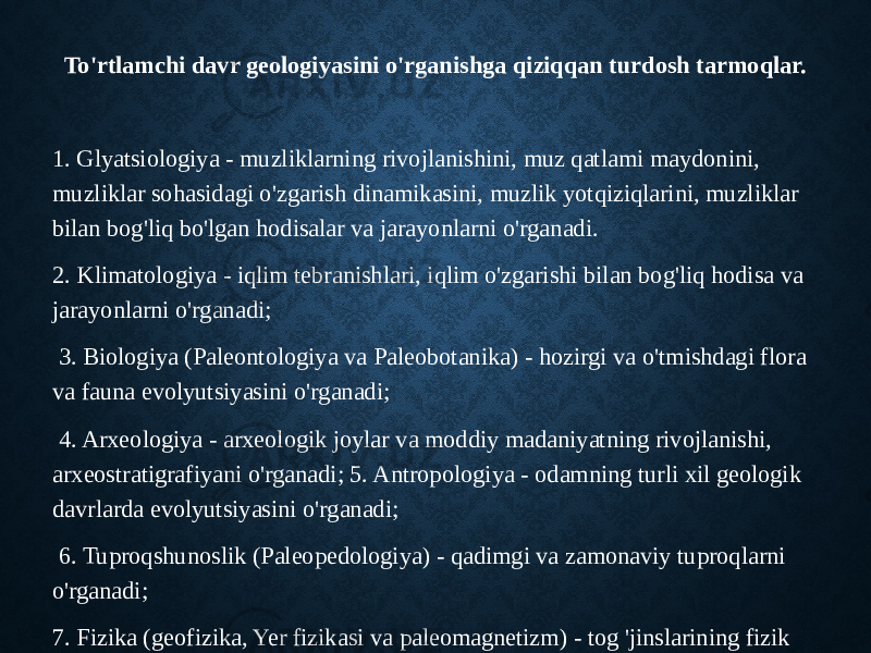 To&#39;rtlamchi davr geologiyasini o&#39;rganishga qiziqqan turdosh tarmoqlar. 1. Glyatsiologiya - muzliklarning rivojlanishini, muz qatlami maydonini, muzliklar sohasidagi o&#39;zgarish dinamikasini, muzlik yotqiziqlarini, muzliklar bilan bog&#39;liq bo&#39;lgan hodisalar va jarayonlarni o&#39;rganadi. 2. Klimatologiya - iqlim tebranishlari, iqlim o&#39;zgarishi bilan bog&#39;liq hodisa va jarayonlarni o&#39;rganadi; 3. Biologiya (Paleontologiya va Paleobotanika) - hozirgi va o&#39;tmishdagi flora va fauna evolyutsiyasini o&#39;rganadi; 4. Arxeologiya - arxeologik joylar va moddiy madaniyatning rivojlanishi, arxeostratigrafiyani o&#39;rganadi; 5. Antropologiya - odamning turli xil geologik davrlarda evolyutsiyasini o&#39;rganadi; 6. Tuproqshunoslik (Paleopedologiya) - qadimgi va zamonaviy tuproqlarni o&#39;rganadi; 7. Fizika (geofizika, Yer fizikasi va paleomagnetizm) - tog &#39;jinslarining fizik xususiyatlarini va hozirgi va o&#39;tmishdagi Yer magnit maydonining evolyutsiyasini o&#39;rganadi; va hokazo. 